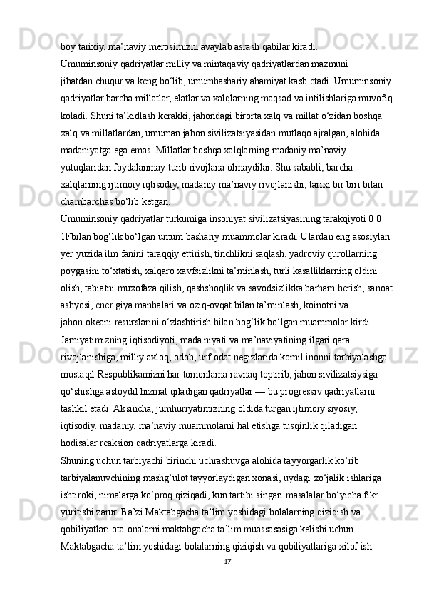 boy tarixiy, ma’naviy merosimizni avaylab asrash qabilar kiradi.
Umuminsoniy qadriyatlar milliy va mintaqaviy qadriyatlardan mazmuni
jihatdan chuqur va keng bo‘lib, umumbashariy ahamiyat kasb etadi. Umuminsoniy
qadriyatlar barcha millatlar, elatlar va xalqlarning maqsad va intilishlariga muvofiq
koladi. Shuni ta’kidlash kerakki, jahondagi birorta xalq va millat o‘zidan boshqa
xalq va millatlardan, umuman jahon sivilizatsiyasidan mutlaqo ajralgan, alohida
madaniyatga ega emas. Millatlar boshqa xalqlarning madaniy ma’naviy
yutuqlaridan foydalanmay turib rivojlana olmaydilar. Shu sababli, barcha
xalqlarning ijtimoiy iqtisodiy, madaniy ma’naviy rivojlanishi, tarixi bir biri bilan
chambarchas bo‘lib ketgan.
Umuminsoniy qadriyatlar turkumiga insoniyat sivilizatsiyasining tarakqiyoti 0 0 
1Fbilan bog‘lik bo‘lgan umum bashariy muammolar kiradi. Ulardan eng asosiylari
yer yuzida ilm fanini taraqqiy ettirish, tinchlikni saqlash, yadroviy qurollarning
poygasini to‘xtatish, xalqaro xavfsizlikni ta’minlash, turli kasalliklarning oldini
olish, tabiatni muxofaza qilish, qashshoqlik va savodsizlikka barham berish, sanoat
ashyosi, ener giya manbalari va oziq-ovqat bilan ta’minlash, koinotni va
jahon okeani resurslarini o‘zlashtirish bilan bog‘lik bo‘lgan muammolar kirdi. 
Jamiyatimizning iqtisodiyoti, mada niyati va ma’naviyatining ilgari qara
rivojlanishiga, milliy axloq, odob, urf-odat negizlarida komil inonni tarbiyalashga
mustaqil Respublikamizni har tomonlama ravnaq toptirib, jahon sivilizatsiysiga
qo‘shishga astoydil hizmat qiladigan qadriyatlar — bu progressiv qadriyatlarni
tashkil etadi. Aksincha, jumhuriyatimizning oldida turgan ijtimoiy siyosiy,
iqtisodiy. madaniy, ma’naviy muammolarni hal etishga tusqinlik qiladigan
hodisalar reaksion qadriyatlarga kiradi.
Shuning uchun tarbiyachi birinchi uchrashuvga alohida tayyorgarlik ko‘rib
tarbiyalanuvchining mashg‘ulot tayyorlaydigan xonasi, uydagi xo‘jalik ishlariga
ishtiroki, nimalarga ko‘proq qiziqadi, kun tartibi singari masalalar bo‘yicha fikr
yuritishi zarur. Ba’zi Maktabgacha ta’lim yoshidagi bolalarning qiziqish va
qobiliyatlari ota-onalarni maktabgacha ta’lim muassasasiga kelishi uchun
Maktabgacha ta’lim yoshidagi bolalarning qiziqish va qobiliyatlariga xilof ish
17 