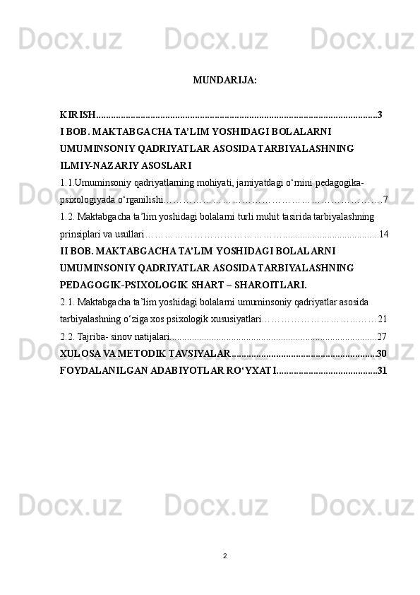 MUNDARIJA:
KIRISH..................................................................................................................3
I BOB. MAKTABGACHA TA’LIM YOSHIDAGI BOLALARNI
UMUMINSONIY QADRIYATLAR ASOSIDA TARBIYALASHNING 
ILMIY-NAZARIY ASOSLARI
1.1.Umuminsoniy qadriyatlarning mohiyati, jamiyatdagi o‘rnini pedagogika-
psixologiyada o‘rganilishi………………………………………………………….7
1.2. Maktabgacha ta’lim yoshidagi bolalarni turli muhit tasirida tarbiyalashning
prinsiplari va usullari…………………………………….......................................14
II BOB. MAKTABGACHA TA’LIM YOSHIDAGI BOLALARNI
UMUMINSONIY QADRIYATLAR ASOSIDA TARBIYALASHNING
PEDAGOGIK-PSIXOLOGIK SHART – SHAROITLARI.
2.1. Maktabgacha ta’lim yoshidagi bolalarni umuminsoniy qadriyatlar asosida
tarbiyalashning o‘ziga xos psixologik xususiyatlari………………………...……21 
2.2. Tajriba- sinov natijalari....................................................................................27
XULOSA VA METODIK TAVSIYALAR...........................................................30
FOYDALANILGAN ADABIYOTLAR RO‘YXATI.........................................31
 
2 
