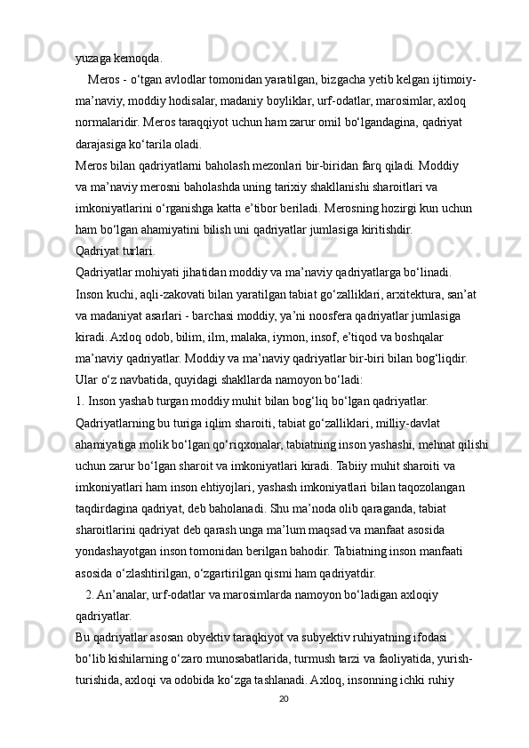 yuzaga kemoqda. 
    Meros - o‘tgan avlodlar tomonidan yaratilgan, bizgacha yetib kelgan ijtimoiy-
ma’naviy, moddiy hodisalar, madaniy boyliklar, urf-odatlar, marosimlar, axloq
normalaridir. Meros taraqqiyot uchun ham zarur omil bo‘lgandagina, qadriyat
darajasiga ko‘tarila oladi.
Meros bilan qadriyatlarni baholash mezonlari bir-biridan farq qiladi. Moddiy
va ma’naviy merosni baholashda uning tarixiy shakllanishi sharoitlari va
imkoniyatlarini o‘rganishga katta e’tibor beriladi. Merosning hozirgi kun uchun
ham bo‘lgan ahamiyatini bilish uni qadriyatlar jumlasiga kiritishdir.
Qadriyat turlari.
Qadriyatlar mohiyati jihatidan moddiy va ma’naviy qadriyatlarga bo‘linadi.
Inson kuchi, aqli-zakovati bilan yaratilgan tabiat go‘zalliklari, arxitektura, san’at
va madaniyat asarlari - barchasi moddiy, ya’ni noosfera qadriyatlar jumlasiga
kiradi. Axloq odob, bilim, ilm, malaka, iymon, insof, e’tiqod va boshqalar
ma’naviy qadriyatlar. Moddiy va ma’naviy qadriyatlar bir-biri bilan bog‘liqdir.
Ular o‘z navbatida, quyidagi shakllarda namoyon bo‘ladi:
1. Inson yashab turgan moddiy muhit bilan bog‘liq bo‘lgan qadriyatlar.
Qadriyatlarning bu turiga iqlim sharoiti, tabiat go‘zalliklari, milliy-davlat
ahamiyatiga molik bo‘lgan qo‘riqxonalar, tabiatning inson yashashi, mehnat qilishi
uchun zarur bo‘lgan sharoit va imkoniyatlari kiradi. Tabiiy muhit sharoiti va
imkoniyatlari ham inson ehtiyojlari, yashash imkoniyatlari bilan taqozolangan
taqdirdagina qadriyat, deb baholanadi. Shu ma’noda olib qaraganda, tabiat
sharoitlarini qadriyat deb qarash unga ma’lum maqsad va manfaat asosida
yondashayotgan inson tomonidan berilgan bahodir. Tabiatning inson manfaati
asosida o‘zlashtirilgan, o‘zgartirilgan qismi ham qadriyatdir.
   2. An’analar, urf-odatlar va marosimlarda namoyon bo‘ladigan axloqiy
qadriyatlar.
Bu qadriyatlar asosan obyektiv taraqkiyot va subyektiv ruhiyatning ifodasi
bo‘lib kishilarning o‘zaro munosabatlarida, turmush tarzi va faoliyatida, yurish-
turishida, axloqi va odobida ko‘zga tashlanadi. Axloq, insonning ichki ruhiy
20 