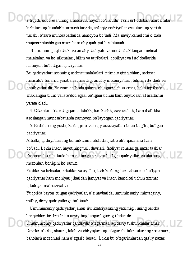 e’tiqodi, odob esa uning amalda namoyon bo‘lishidir. Turli urf-odatlar, marosimlar
kishilarning kundalik turmush tarzida, axloqiy qadriyatlar esa ularning yurish-
turishi, o‘zaro munosabatlarida namoyon bo‘ladi. Ma’naviy kamolotni o‘zida
mujassamlashtirgan inson ham oliy qadriyat hisoblanadi.
    3. Insonning aql-idroki va amaliy faoliyati zaminida shakllangan mehnat
malakalari va ko‘nikmalari, bilim va tajribalari, qobiliyat va iste’dodlarida
namoyon bo‘ladigan qadriyatlar.
Bu qadriyatlar insonning mehnat malakalari, ijtimoiy qiziqishlari, mehnat
mahsuloti turlarini yaratish sohasidagi amaliy imkoniyatlari, bilimi, iste’dodi va
qobiliyatlaridir. Rassom qo‘linda qalam ushlagani uchun emas, balki tajribada
shaklangan bilim va iste’dod egasi bo‘lgani uchun ham buyuk san’at asarlarini
yarata oladi.
   4. Odamlar o‘rtasidagi jamoatchilik, hamkorlik, xayrixohlik, hamjihatlikka
asoslangan munosabatlarda namoyon bo‘layotgan qadriyatlar.
   5. Kishilarning yoshi, kasbi, jinsi va irqiy xususiyatlari bilan bog‘liq bo‘lgan
qadriyatlar.
Albatta, qadriyatlarning bu turkumini alohida ajratib olib qaramasa ham
bo‘ladi. Lekin inson hayotining turli davrlari, faoliyat sohalariga nazar tashlar
ekanmiz, bu sohalarda ham e’tiborga sazovor bo‘lgan qadriyatlar va ularning
mezonlari borligini ko‘ramiz.
Yoshlar va keksalar, erkaklar va ayollar, turli kasb egalari uchun xos bo‘lgan
qadriyatlar ham mohiyati jihatidan jamiyat va inson kamoloti uchun xizmat
qiladigan ma’naviyatdir.
Yuqorida bayon etilgan qadriyatlar, o‘z navbatida, umuminsoniy, mintaqaviy,
milliy, diniy qadriyatlarga bo‘linadi. 
   Umuminsoniy qadriyatlar jahon sivilizatsiyasining yaxlitligi, uning barcha
bosqichlari bir-biri bilan uzviy bog‘langanligining ifodasidir.
Umuminsoniy qadriyatlar qandaydir o‘zgarmas, aqidaviy tushunchalar emas.
Davrlar o‘tishi, sharoit, talab va ehtiyojlarning o‘zgarishi bilan ularning mazmuni,
baholash mezonlari ham o‘zgarib boradi. Lekin bu o‘zgarishlardan qat’iy nazar,
21 