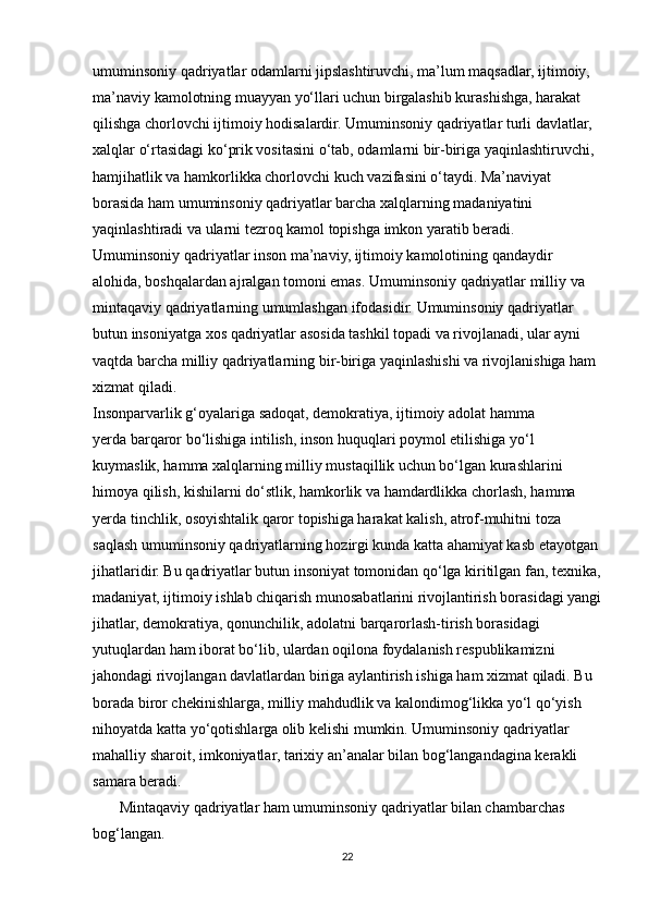 umuminsoniy qadriyatlar odamlarni jipslashtiruvchi, ma’lum maqsadlar, ijtimoiy,
ma’naviy kamolotning muayyan yo‘llari uchun birgalashib kurashishga, harakat
qilishga chorlovchi ijtimoiy hodisalardir. Umuminsoniy qadriyatlar turli davlatlar,
xalqlar o‘rtasidagi ko‘prik vositasini o‘tab, odamlarni bir-biriga yaqinlashtiruvchi,
hamjihatlik va hamkorlikka chorlovchi kuch vazifasini o‘taydi. Ma’naviyat
borasida ham umuminsoniy qadriyatlar barcha xalqlarning madaniyatini
yaqinlashtiradi va ularni tezroq kamol topishga imkon yaratib beradi.
Umuminsoniy qadriyatlar inson ma’naviy, ijtimoiy kamolotining qandaydir
alohida, boshqalardan ajralgan tomoni emas. Umuminsoniy qadriyatlar milliy va
mintaqaviy qadriyatlarning umumlashgan ifodasidir. Umuminsoniy qadriyatlar
butun insoniyatga xos qadriyatlar asosida tashkil topadi va rivojlanadi, ular ayni
vaqtda barcha milliy qadriyatlarning bir-biriga yaqinlashishi va rivojlanishiga ham
xizmat qiladi.
Insonparvarlik g‘oyalariga sadoqat, demokratiya, ijtimoiy adolat hamma
yerda barqaror bo‘lishiga intilish, inson huquqlari poymol etilishiga yo‘l
kuymaslik, hamma xalqlarning milliy mustaqillik uchun bo‘lgan kurashlarini
himoya qilish, kishilarni do‘stlik, hamkorlik va hamdardlikka chorlash, hamma
yerda tinchlik, osoyishtalik qaror topishiga harakat kalish, atrof-muhitni toza
saqlash umuminsoniy qadriyatlarning hozirgi kunda katta ahamiyat kasb etayotgan
jihatlaridir. Bu qadriyatlar butun insoniyat tomonidan qo‘lga kiritilgan fan, texnika,
madaniyat, ijtimoiy ishlab chiqarish munosabatlarini rivojlantirish borasidagi yangi
jihatlar, demokratiya, qonunchilik, adolatni barqarorlash-tirish borasidagi
yutuqlardan ham iborat bo‘lib, ulardan oqilona foydalanish respublikamizni
jahondagi rivojlangan davlatlardan biriga aylantirish ishiga ham xizmat qiladi. Bu
borada biror chekinishlarga, milliy mahdudlik va kalondimog‘likka yo‘l qo‘yish
nihoyatda katta yo‘qotishlarga olib kelishi mumkin. Umuminsoniy qadriyatlar
mahalliy sharoit, imkoniyatlar, tarixiy an’analar bilan bog‘langandagina kerakli
samara beradi.
       Mintaqaviy qadriyatlar ham umuminsoniy qadriyatlar bilan chambarchas
bog‘langan.
22 