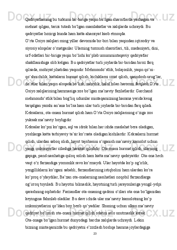 Qadriyatlarning bu turkumi bir-biriga yaqin bo‘lgan sharoitlarda yashagan va
mehnat qilgan, tarixi tutash bo‘lgan mamlakatlar va xalqlarda uchraydi. Bu
qadriyatlar hozirgi kunda ham katta ahamiyat kasb etmoqda.
O‘rta Osiyo xalqlari ming yillar davomida bir-biri bilan yaqindan iqtisodiy va
siyosiy aloqalar o‘rnatganlar. Ularning turmush sharoitlari, tili, madaniyati, dini,
urf-odatlari bir-biriga yaqin bo‘lishi ko‘plab umummintaqaviy qadriyatlar
shakllanishiga olib kelgan. Bu qadriyatlar turli joylarda bir-biridan biroz farq
qilsada, mohiyat jihatidan yaqindir. Mehmondo‘stlik, bolajonlik, yaqin qo‘ni-
qo‘shnichilik, kattalarni hurmat qilish, kichiklarni izzat qilish, qarindosh-urug‘lar,
do‘stlar bilan yaqin aloqada bo‘lish, sahiylik, halol bilan haromni farqlash O‘rta
Osiyo xalqlarining hammasiga xos bo‘lgan ma’naviy fazilatlardir. Garchand
mehmondo‘stlik bilan bog‘liq udumlar mintaqamizning hamma yerida keng
tarqalgan yaxshi an’ana bo‘lsa ham ular turli joylarda bir-biridan farq qiladi.
Keksalarni, ota-onani hurmat qilish ham O‘rta Osiyo xalqlarining o‘ziga xos
yuksak ma’naviy boyligidir.
Keksalar ko‘pni ko‘rgan, aql va idrok bilan har ishda maslahat bera oladigan,
yoshlarga katta tarbiyaviy ta’sir ko‘rsata oladigan kishilardir. Keksalarni hurmat
qilish, ulardan saboq olish, hayot tajribasini o‘rganish ma’naviy kamolot uchun
yangi imkoniyatlar izlashga harakat qilishdir. Ota-onani hurmat qilish, ularning
gapiga, pand nasihatiga quloq solish ham katta ma’naviy qadriyatdir. Ota-ona hech
vaqt o‘z farzandiga yomonlik ravo ko‘rmaydi. Ular hayotda ko‘p og‘irlik,
yengilliklarni ko‘rgani sababli, farzandlarining istiqbolini ham ulardan ko‘ra
ko‘proq o‘ylaydilar, Ba’zan ota-onalarning nasihatlari noqobil farzandlarga
og‘irroq tuyuladi. Bu hayotni bilmaslik, hayotning turli jarayonlariga yengil-yelpi
qarashning oqibatidir. Farzandlar ota-onaning qadrini o‘zlari ota-ona bo‘lganidan
keyingina fahmlab oladilar. Bu davr ichida ular ma’naviy kamolotning ko‘p
imkoniyatlarini qo‘ldan boy berib qo‘yadilar. Shuning uchun ulkan ma’naviy
qadriyat bo‘lmish ota-onani hurmat qilish odatini aslo unutmaslik kerak.
Ota-onaga bo‘lgan hurmat dunyodagi barcha xalqlarda uchraydi. Lekin
bizning mintaqamizda bu qadriyatni e’zozlash boshqa hamma joylardagiga
23 