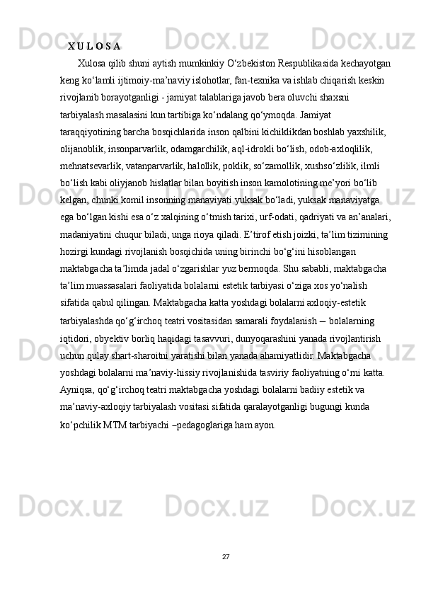     X U L O S A
       Xulosa qilib shuni aytish mumkinkiy O‘zbekiston Respublikasida kechayotgan
keng ko‘lamli ijtimoiy-ma’naviy islohotlar, fan-texnika va ishlab chiqarish keskin 
rivojlanib borayotganligi - jamiyat talablariga javob bera oluvchi shaxsni 
tarbiyalash masalasini kun tartibiga ko‘ndalang qo‘ymoqda. Jamiyat 
taraqqiyotining barcha bosqichlarida inson qalbini kichiklikdan boshlab yaxshilik, 
olijanoblik, insonparvarlik, odamgarchilik, aql-idrokli bo‘lish, odob-axloqlilik, 
mehnatsevarlik, vatanparvarlik, halollik, poklik, so‘zamollik, xushso‘zlilik, ilmli 
bo‘lish kabi oliyjanob hislatlar bilan boyitish inson kamolotining me’yori bo‘lib 
kelgan, chunki komil insonning manaviyati yuksak bo‘ladi, yuksak manaviyatga 
ega bo‘lgan kishi esa o‘z xalqining o‘tmish tarixi, urf-odati, qadriyati va an’analari,
madaniyatini chuqur biladi, unga rioya qiladi. E’tirof etish joizki, ta’lim tizimining 
hozirgi kundagi rivojlanish bosqichida uning birinchi bo‘g‘ini hisoblangan 
maktabgacha ta’limda jadal o‘zgarishlar yuz bermoqda. Shu sababli, maktabgacha 
ta’lim muassasalari faoliyatida bolalarni estetik tarbiyasi o‘ziga xos yo‘nalish 
sifatida qabul qilingan. Maktabgacha katta yoshdagi bolalarni axloqiy-estetik 
tarbiyalashda qo‘g‘irchoq teatri vositasidan samarali foydalanish  −  bolalarning 
iqtidori, obyektiv borliq haqidagi tasavvuri, dunyoqarashini yanada rivojlantirish 
uchun qulay shart-sharoitni yaratishi bilan yanada ahamiyatlidir. Maktabgacha 
yoshdagi bolalarni ma’naviy-hissiy rivojlanishida tasviriy faoliyatning o‘rni katta. 
Ayniqsa, qo‘g‘irchoq teatri maktabgacha yoshdagi bolalarni badiiy estetik va 
ma’naviy-axloqiy tarbiyalash vositasi sifatida qaralayotganligi bugungi kunda 
ko‘pchilik MTM tarbiyachi  – pedagoglariga ham ayon.
27 