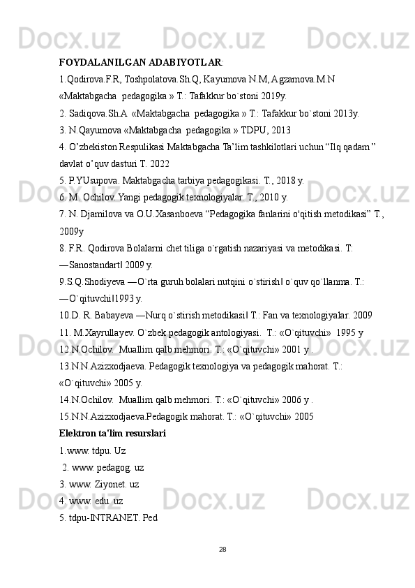 FOYDALANILGAN ADABIYOTLAR : 
1.Qodirova.F.R, Toshpolatova.Sh.Q, Kayumova N.M, Agzamova.M.N 
«Maktabgacha  pedagogika » T.: Tafakkur bo`stoni 2019y.
2. Sadiqova.Sh.A  «Maktabgacha  pedagogika » T.: Tafakkur bo`stoni 2013y.
3. N.Qayumova «Maktabgacha  pedagogika » TDPU, 2013
4. O’zbekiston Respulikasi Maktabgacha Ta’lim tashkilotlari uchun “Ilq qadam ” 
davlat o’quv dasturi T. 2022
5. P.YUsupova. Maktabgacha tarbiya pedagogikasi. T., 2018 y.
6. M. Ochilov. Yangi pedagogik texnologiyalar. T., 2010 y. 
7. N. Djamilova va O.U.Xasanboeva “Pedagogika fanlarini o'qitish metodikasi” T.,
2009y 
8. F.R. Qodirova Bolalarni chet tiliga o`rgatish nazariyasi va metodikasi. T: 
―Sanostandart  2009 y. ‖
9.S.Q.Shodiyeva ―O`rta guruh bolalari nutqini o`stirish  o`quv qo`llanma. T.: 	
‖
―O`qituvchi 1993 y. 	
‖
10.D. R. Babayeva ―Nurq o`stirish metodikasi  T.: Fan va texnologiyalar. 2009	
‖
11. M.Xayrullayev. O`zbek pedagogik antologiyasi.    T.: «O`qituvchi»    1995 y 
12.N.Ochilov.    Muallim qalb mehmori. T.: «O`qituvchi» 2001 y . 
13.N.N.Azizxodjaeva. Pedagogik texnologiya va pedagogik mahorat. T.: 
«O`qituvchi» 2005 y.
14.N.Ochilov.    Muallim qalb mehmori. T.: «O`qituvchi» 2006 y . 
15.N.N.Azizxodjaeva.Pedagogik mahorat. T.: «O`qituvchi» 2005
Elektron ta'lim resurslari 
1.www. tdpu. Uz
 2. www. pedagog. uz 
3. www. Ziyonet. uz 
4. www. edu. uz 
5. tdpu-INTRANET. Ped
28 