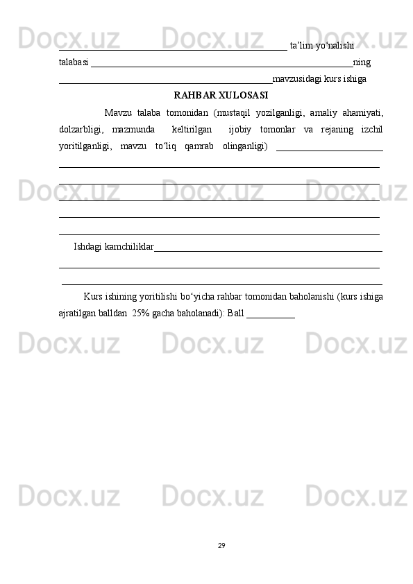 _______________________________________________ ta’lim yo nalishi ʻ
talabasi ______________________________________________________ning 
____________________________________________mavzusidagi kurs ishiga 
RAHBAR XULOSASI
                Mavzu   talaba   tomonidan   (mustaqil   yozilganligi,   amaliy   ahamiyati,
dolzarbligi,   mazmunda     keltirilgan     ijobiy   tomonlar   va   rejaning   izchil
yoritilganligi,   mavzu   to liq   qamrab   olinganligi)   ______________________	
ʻ
__________________________________________________________________
__________________________________________________________________
__________________________________________________________________
__________________________________________________________________
__________________________________________________________________
      Ishdagi kamchiliklar_______________________________________________
__________________________________________________________________
 __________________________________________________________________
Kurs ishining yoritilishi bo yicha rahbar tomonidan baholanishi (kurs ishiga	
ʻ
ajratilgan balldan  25% gacha baholanadi): Ball __________ 
29 