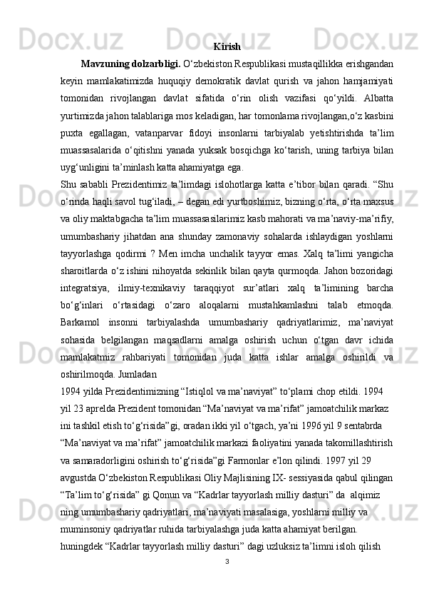 Kirish
        Mavzuning dolzarbligi.  O‘zbekiston Respublikasi mustaqillikka erishgandan
keyin   mamlakatimizda   huquqiy   demokratik   davlat   qurish   va   jahon   hamjamiyati
tomonidan   rivojlangan   davlat   sifatida   o‘rin   olish   vazifasi   qo‘yildi.   Albatta
yurtimizda jahon talablariga mos keladigan, har tomonlama rivojlangan,o‘z kasbini
puxta   egallagan,   vatanparvar   fidoyi   insonlarni   tarbiyalab   yetishtirishda   ta’lim
muassasalarida   o‘qitishni   yanada   yuksak   bosqichga   ko‘tarish,   uning   tarbiya   bilan
uyg‘unligini ta’minlash katta ahamiyatga ega.
Shu   sababli   Prezidentimiz   ta’limdagi   islohotlarga   katta   e’tibor   bilan   qaradi.   “Shu
o‘rinda haqli savol tug‘iladi, – degan edi yurtboshimiz, bizning o‘rta, o‘rta maxsus
va oliy maktabgacha ta’lim muassasasilarimiz kasb mahorati va ma’naviy-ma’rifiy,
umumbashariy   jihatdan   ana   shunday   zamonaviy   sohalarda   ishlaydigan   yoshlarni
tayyorlashga   qodirmi   ?   Men   imcha   unchalik   tayyor   emas.   Xalq   ta’limi   yangicha
sharoitlarda o‘z ishini nihoyatda sekinlik bilan qayta qurmoqda. Jahon bozoridagi
integratsiya,   ilmiy-texnikaviy   taraqqiyot   sur’atlari   xalq   ta’limining   barcha
bo‘g‘inlari   o‘rtasidagi   o‘zaro   aloqalarni   mustahkamlashni   talab   etmoqda.
Barkamol   insonni   tarbiyalashda   umumbashariy   qadriyatlarimiz,   ma’naviyat
sohasida   belgilangan   maqsadlarni   amalga   oshirish   uchun   o‘tgan   davr   ichida
mamlakatmiz   rahbariyati   tomonidan   juda   katta   ishlar   amalga   oshirildi   va
oshirilmoqda. Jumladan
1994 yilda Prezidentimizning “Istiqlol va ma’naviyat” to‘plami chop etildi. 1994 
yil 23 aprelda Prezident tomonidan “Ma’naviyat va ma’rifat” jamoatchilik markaz 
ini tashkil etish to‘g‘risida”gi, oradan ikki yil o‘tgach, ya’ni 1996 yil 9 sentabrda 
“Ma’naviyat va ma’rifat” jamoatchilik markazi faoliyatini yanada takomillashtirish
va samaradorligini oshirish to‘g‘risida”gi Farmonlar e’lon qilindi. 1997 yil 29 
avgustda O‘zbekiston Respublikasi Oliy Majlisining IX- sessiyasida qabul qilingan
“Ta’lim to‘g‘risida” gi Qonun va “Kadrlar tayyorlash milliy dasturi” da  alqimiz 
ning umumbashariy qadriyatlari, ma’naviyati masalasiga, yoshlarni milliy va 
muminsoniy qadriyatlar ruhida tarbiyalashga juda katta ahamiyat berilgan.  
huningdek “Kadrlar tayyorlash milliy dasturi” dagi uzluksiz ta’limni isloh qilish 
3 