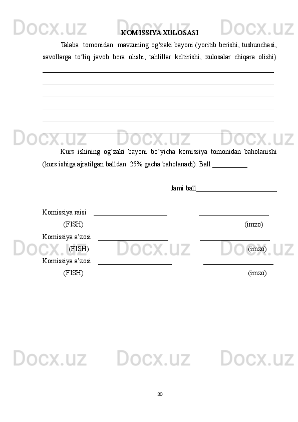 KOMISSIYA XULOSASI
Talaba   tomonidan   mavzuning og zaki bayoni (yoritib berishi, tushunchasi,ʻ
savollarga   to liq   javob   bera   olishi,   tahlillar   keltirishi,   xulosalar   chiqara   olishi)	
ʻ
__________________________________________________________________
__________________________________________________________________
__________________________________________________________________
__________________________________________________________________
__________________________________________________________________
______________________________________________________________
 
Kurs   ishining   og zaki   bayoni   bo yicha   komissiya   tomonidan   baholanishi	
ʻ ʻ
(kurs ishiga ajratilgan balldan  25% gacha baholanadi): Ball __________ 
Jami ball_______________________ 
Komissiya raisi    _____________________                  ____________________ 
            (FISH)                                                                                            (imzo) 
Komissiya a’zosi    ____________________                  ____________________ 
               (FISH)                                                                                           (imzo) 
Komissiya a’zosi    _____________________                  ____________________ 
             (FISH)                                                                                              (imzo)
30 