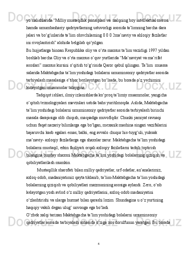 yo‘nalishlarida “Milliy mustaqillik prinsiplari va  xalqning boy intellektual merosi 
hamda umumbashariy qadriyatlarning ustuvorligi asosida ta’limning barcha dara 
jalari va bo‘g‘inlarida ta’lim oluvchilarning 0 0 0 2ma’naviy va ahloqiy fazilatlar 
ini rivojlantirish” alohida belgilab qo‘yilgan.
Bu hujjatlarga binoan Respublika oliy va o‘rta maxsus ta’lim vazirligi 1997 yildan
boshlab barcha Oliy va o‘rta maxsus o‘quv yurtlarida “Ma’naviyat va ma’rifat
asoslari” maxsus kursini o‘qitish to‘g‘risida Qaror qabul qilingan. Ta’lim  muassa 
salarida Maktabgacha ta’lim yoshidagi bolalarni umuminsoniy qadriyatlar asosida 
tarbiyalash masalasiga e’tibor berilayotgan bo‘lsada, bu borada o‘z yechimini 
kutayotgan muammolar talaygina. 
         Tadqiqot ishlari, ilmiy izlanishlarda ko‘proq ta’limiy muammolar, yangicha 
o‘qitish texnologiyalari mavzulari ustida bahs yuritilmoqda. Aslida, Maktabgacha 
ta’lim yoshidagi bolalarni umuminsoniy qadriyatlar asosida tarbiyalash birinchi 
masala darajasiga olib chiqish, maqsadga muvofiqdir. Chunki jamiyat ravnaqi 
uchun faqat nazariy bilimlarga ega bo‘lgan, mexanik mashina singari vazifalarini 
bajaruvchi kasb egalari emas, balki, eng avvalo chuqur his-tuyg‘uli, yuksak 
ma’naviy- axloqiy fazilatlarga ega shaxslar zarur. Maktabgacha ta’lim yoshidagi 
bolalarni mustaqil, erkin faoliyati orqali axloqiy fazilatlarni tarkib toptirish 
bilangina bunday shaxsni Maktabgacha ta’lim yoshidagi bolalarning qiziqish va 
qobiliyatlarilash mumkin.
          Mustaqillik sharofati bilan milliy qadriyatlar, urf-odatlar, an’analarimiz, 
axloq-odob, madaniyatimiz qayta tiklanib, ta’lim-Maktabgacha ta’lim yoshidagi 
bolalarning qiziqish va qobiliyatlari mazmunining asosiga aylandi. Zero, o‘sib 
kelayotgan yosh avlod o‘z milliy qadriyatlarini, axloq-odob madaniyatini 
o‘zlashtirishi va ularga hurmat bilan qarashi lozim. Shundagina u o‘z yurtining
haqiqiy vakili degan ulug‘ unvonga ega bo‘ladi.
O‘zbek xalqi tarixan Maktabgacha ta’lim yoshidagi bolalarni umuminsoniy
qadriyatlar asosida tarbiyalash sohasida o‘ziga xos dorulfunun yaratgan. Bu borada
4 