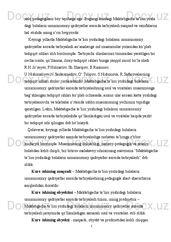 xalq pedagogikasi boy tajribaga ega. Bugungi kundagi Maktabgacha ta’lim yoshi 
dagi bolalarni umuminsoniy qadriyatlar asosida tarbiyalash maqsad va vazifalarini 
hal etishda uning o‘rni beqiyosdir.
    Keyingi yillarda Maktabgacha ta’lim yoshidagi bolalarni umuminsoniy 
qadriyatlar asosida tarbiyalash an’analariga oid muammolar yuzasidan ko‘plab 
tadqiqot ishlari olib borilmoqda. Tarbiyachi olimlarimiz tomonidan yaratilgan bir 
necha risola, qo‘llanma, ilmiy-tadqiqot ishlari bunga yaqqol misol bo‘la oladi. 
R.H.Jo‘rayev, P.Holmatov, Sh.Sharipov, B.Raximov, 
U.Nishonaliyev,N.Saidaxmedov, O‘.Tolipov, S.Nishonova, R.Safarovalarning 
tadqiqot ishlari shular jumlasidandir. Maktabgacha ta’lim yoshidagi bolalarni 
umuminsoniy qadriyatlar asosida tarbiyalashning usul va vositalari muammosiga 
bag‘shlangan tadqiqot ishlari ko‘plab uchrasada, ammo ular asosan katta yoshdagi
tarbiyalanuvchi va talabalar o‘rtasida ushbu muammoning yechimini topishga
qaratilgan. Lekin, Maktabgacha ta’lim yoshidagi bolalarni umuminsoniy
qadriyatlar asosida tarbiyalashda qo‘llaniladigan usul va vositalar haqida yaxlit
bir tadqiqot ishi qilingan deb bo‘lmaydi.
   Qolaversa, keyingi yillarda Maktabgacha ta’lim yoshidagi bolalarni
umuminsoniy qadriyatlar asosida tarbiyalashga nisbatan ta’limga e’tibor
kuchayib bormoqda. Muammoning dolzarbligi, nazariy-pedagogik va amaliy
holatidan kelib chiqib, biz bitiruv malakaviy ishimizning mavzusini “Maktabgacha
ta’lim yoshidagi bolalarni umuminsoniy qadriyatlar asosida tarbiyalash” deb
oldik.
       Kurs  ishining maqsadi  – Maktabgacha ta’lim yoshidagi bolalarni
umuminsoniy qadriyatlar asosida tarbiyalashning pedagogik shart-sharoitlarini
aniqlashdan iboratdir.
       Kurs  ishining obyektini  – Maktabgacha ta’lim yoshidagi bolalarni
umuminsoniy qadriyatlar asosida tarbiyalash tizimi, uning predmetini –
Maktabgacha ta’lim yoshidagi bolalarni umuminsoniy qadriyatlar asosida
tarbiyalash jarayonida qo‘llaniladigan samarali usul va vositalari etib oldik.
       Kurs  ishining obyekti  - maqsadi, obyekt va predmetidan kelib chiqqan
5 