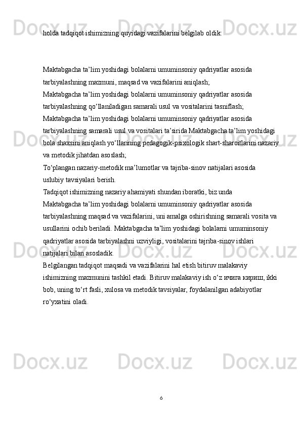 holda tadqiqot ishimizning quyidagi vazifalarini belgilab oldik:
Maktabgacha ta’lim yoshidagi bolalarni umuminsoniy qadriyatlar asosida
tarbiyalashning mazmuni, maqsad va vazifalarini aniqlash;
Maktabgacha ta’lim yoshidagi bolalarni umuminsoniy qadriyatlar asosida
tarbiyalashning qo‘llaniladigan samarali usul va vositalarini tasniflash;
Maktabgacha ta’lim yoshidagi bolalarni umuminsoniy qadriyatlar asosida
tarbiyalashning samarali usul va vositalari ta’sirida Maktabgacha ta’lim yoshidagi
bola shaxsini aniqlash yo‘llarining pedagogik-psixologik shart-sharoitlarini nazariy
va metodik jihatdan asoslash;
To‘plangan nazariy-metodik ma’lumotlar va tajriba-sinov natijalari asosida
uslubiy tavsiyalari berish.
Tadqiqot ishimizning nazariy ahamiyati shundan iboratki, biz unda
Maktabgacha ta’lim yoshidagi bolalarni umuminsoniy qadriyatlar asosida
tarbiyalashning maqsad va vazifalarini, uni amalga oshirishning samarali vosita va
usullarini ochib beriladi. Maktabgacha ta’lim yoshidagi bolalarni umuminsoniy
qadriyatlar asosida tarbiyalashni uzviyligi, vositalarini tajriba-sinov ishlari
natijalari bilan asosladik.
Belgilangan tadqiqot maqsadi va vazifalarini hal etish bitiruv malakaviy
ishimizning mazmunini tashkil etadi. Bitiruv malakaviy ish o‘z  ичига   кириш , ikki
bob, uning to‘rt fasli, xulosa va metodik tavsiyalar, foydalanilgan adabiyotlar
ro‘yxatini oladi.
6 