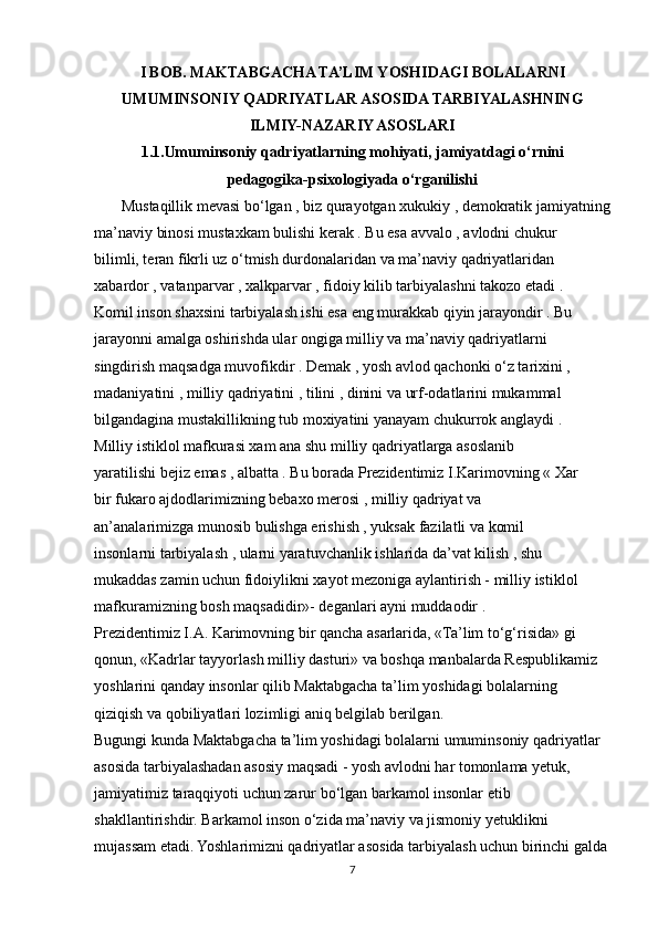 I BOB. MAKTABGACHA TA’LIM YOSHIDAGI BOLALARNI
UMUMINSONIY QADRIYATLAR ASOSIDA TARBIYALASHNING
ILMIY-NAZARIY ASOSLARI
1.1.Umuminsoniy qadriyatlarning mohiyati, jamiyatdagi o‘rnini
pedagogika-psixologiyada o‘rganilishi
       Mustaqillik mevasi bo‘lgan , biz qurayotgan xukukiy , demokratik jamiyatning
ma’naviy binosi mustaxkam bulishi kerak . Bu esa avvalo , avlodni chukur
bilimli, teran fikrli uz o‘tmish durdonalaridan va ma’naviy qadriyatlaridan
xabardor , vatanparvar , xalkparvar , fidoiy kilib tarbiyalashni takozo etadi .
Komil inson shaxsini tarbiyalash ishi esa eng murakkab qiyin jarayondir . Bu
jarayonni amalga oshirishda ular ongiga milliy va ma’naviy qadriyatlarni
singdirish maqsadga muvofikdir . Demak , yosh avlod qachonki o‘z tarixini ,
madaniyatini , milliy qadriyatini , tilini , dinini va urf-odatlarini mukammal
bilgandagina mustakillikning tub moxiyatini yanayam chukurrok anglaydi .
Milliy istiklol mafkurasi xam ana shu milliy qadriyatlarga asoslanib
yaratilishi bejiz emas , albatta . Bu borada Prezidentimiz I.Karimovning « Xar
bir fukaro ajdodlarimizning bebaxo merosi , milliy qadriyat va
an’analarimizga munosib bulishga erishish , yuksak fazilatli va komil
insonlarni tarbiyalash , ularni yaratuvchanlik ishlarida da’vat kilish , shu
mukaddas zamin uchun fidoiylikni xayot mezoniga aylantirish - milliy istiklol
mafkuramizning bosh maqsadidir»- deganlari ayni muddaodir .
Prezidentimiz I.A. Karimovning bir qancha asarlarida, «Ta’lim to‘g‘risida» gi
qonun, «Kadrlar tayyorlash milliy dasturi» va boshqa manbalarda Respublikamiz
yoshlarini qanday insonlar qilib Maktabgacha ta’lim yoshidagi bolalarning
qiziqish va qobiliyatlari lozimligi aniq belgilab berilgan.
Bugungi kunda Maktabgacha ta’lim yoshidagi bolalarni umuminsoniy qadriyatlar
asosida tarbiyalashadan asosiy maqsadi - yosh avlodni har tomonlama yetuk,
jamiyatimiz taraqqiyoti uchun zarur bo‘lgan barkamol insonlar etib
shakllantirishdir. Barkamol inson o‘zida ma’naviy va jismoniy yetuklikni
mujassam etadi. Yoshlarimizni qadriyatlar asosida tarbiyalash uchun birinchi galda
7 