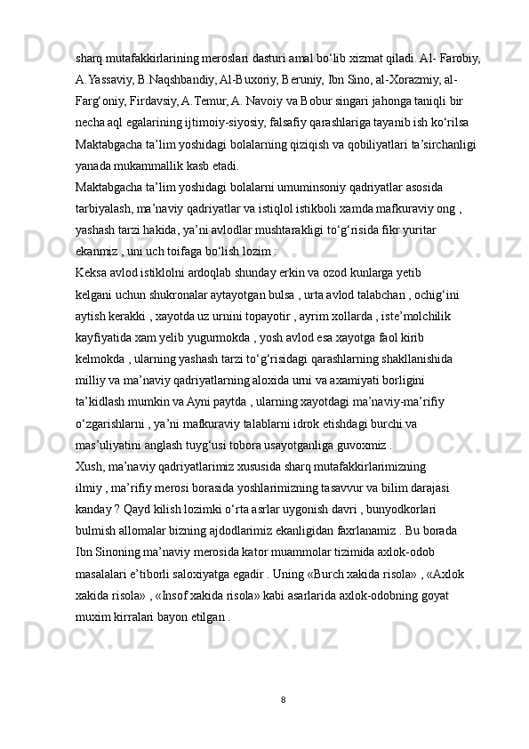 sharq mutafakkirlarining meroslari dasturi amal bo‘lib xizmat qiladi. Al- Farobiy,
A.Yassaviy, B.Naqshbandiy, Al-Buxoriy, Beruniy, Ibn Sino, al-Xorazmiy, al-
Farg‘oniy, Firdavsiy, A.Temur, A. Navoiy va Bobur singari jahonga taniqli bir
necha aql egalarining ijtimoiy-siyosiy, falsafiy qarashlariga tayanib ish ko‘rilsa
Maktabgacha ta’lim yoshidagi bolalarning qiziqish va qobiliyatlari ta’sirchanligi
yanada mukammallik kasb etadi.
Maktabgacha ta’lim yoshidagi bolalarni umuminsoniy qadriyatlar asosida
tarbiyalash, ma’naviy qadriyatlar va istiqlol istikboli xamda mafkuraviy ong ,
yashash tarzi hakida, ya’ni avlodlar mushtarakligi to‘g‘risida fikr yuritar
ekanmiz , uni uch toifaga bo‘lish lozim :
Keksa avlod istiklolni ardoqlab shunday erkin va ozod kunlarga yetib
kelgani uchun shukronalar aytayotgan bulsa , urta avlod talabchan , ochig‘ini
aytish kerakki , xayotda uz urnini topayotir , ayrim xollarda , iste’molchilik
kayfiyatida xam yelib yugurmokda , yosh avlod esa xayotga faol kirib
kelmokda , ularning yashash tarzi to‘g‘risidagi qarashlarning shakllanishida
milliy va ma’naviy qadriyatlarning aloxida urni va axamiyati borligini
ta’kidlash mumkin va Ayni paytda , ularning xayotdagi ma’naviy-ma’rifiy
o‘zgarishlarni , ya’ni mafkuraviy talablarni idrok etishdagi burchi va
mas’uliyatini anglash tuyg‘usi tobora usayotganliga guvoxmiz .
Xush, ma’naviy qadriyatlarimiz xususida sharq mutafakkirlarimizning
ilmiy , ma’rifiy merosi borasida yoshlarimizning tasavvur va bilim darajasi
kanday ? Qayd kilish lozimki o‘rta asrlar uygonish davri , bunyodkorlari
bulmish allomalar bizning ajdodlarimiz ekanligidan faxrlanamiz . Bu borada
Ibn Sinoning ma’naviy merosida kator muammolar tizimida axlok-odob
masalalari e’tiborli saloxiyatga egadir . Uning «Burch xakida risola» , «Axlok
xakida risola» , «Insof xakida risola» kabi asarlarida axlok-odobning goyat
muxim kirralari bayon etilgan .
8 