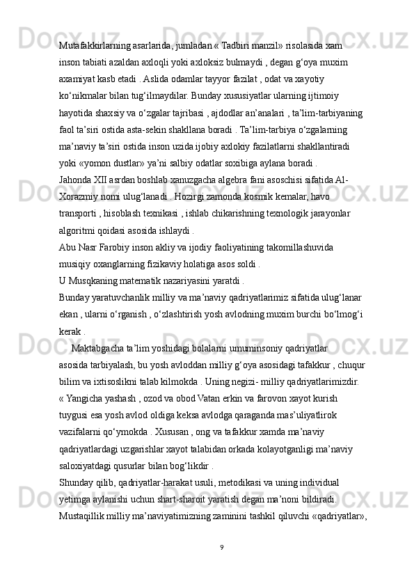 Mutafakkirlarning asarlarida, jumladan « Tadbiri manzil» risolasida xam
inson tabiati azaldan axloqli yoki axloksiz bulmaydi , degan g‘oya muxim
axamiyat kasb etadi . Aslida odamlar tayyor fazilat , odat va xayotiy
ko‘nikmalar bilan tug‘ilmaydilar. Bunday xususiyatlar ularning ijtimoiy
hayotida shaxsiy va o‘zgalar tajribasi , ajdodlar an’analari , ta’lim-tarbiyaning
faol ta’siri ostida asta-sekin shakllana boradi . Ta’lim-tarbiya o‘zgalarning
ma’naviy ta’siri ostida inson uzida ijobiy axlokiy fazilatlarni shakllantiradi
yoki «yomon dustlar» ya’ni salbiy odatlar soxibiga aylana boradi .
Jahonda XII asrdan boshlab xanuzgacha algebra fani asoschisi sifatida Al-
Xorazmiy nomi ulug‘lanadi . Hozirgi zamonda kosmik kemalar, havo
transporti , hisoblash texnikasi , ishlab chikarishning texnologik jarayonlar
algoritmi qoidasi asosida ishlaydi .
Abu Nasr Farobiy inson akliy va ijodiy faoliyatining takomillashuvida
musiqiy oxanglarning fizikaviy holatiga asos soldi .
U Musqkaning matematik nazariyasini yaratdi .
Bunday yaratuvchanlik milliy va ma’naviy qadriyatlarimiz sifatida ulug‘lanar
ekan , ularni o‘rganish , o‘zlashtirish yosh avlodning muxim burchi bo‘lmog‘i
kerak .
     Maktabgacha ta’lim yoshidagi bolalarni umuminsoniy qadriyatlar
asosida tarbiyalash, bu yosh avloddan milliy g‘oya asosidagi tafakkur , chuqur
bilim va ixtisoslikni talab kilmokda . Uning negizi- milliy qadriyatlarimizdir.
« Yangicha yashash , ozod va obod Vatan erkin va farovon xayot kurish
tuygusi esa yosh avlod oldiga keksa avlodga qaraganda mas’uliyatlirok
vazifalarni qo‘ymokda . Xususan , ong va tafakkur xamda ma’naviy
qadriyatlardagi uzgarishlar xayot talabidan orkada kolayotganligi ma’naviy
saloxiyatdagi qusurlar bilan bog‘likdir .
Shunday qilib, qadriyatlar-harakat usuli, metodikasi va uning individual
yetimga aylanishi uchun shart-sharoit yaratish degan ma’noni bildiradi. 
Mustaqillik milliy ma’naviyatimizning zaminini tashkil qiluvchi «qadriyatlar», 
9 