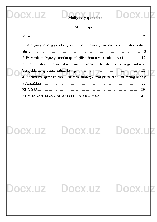 Moliyaviy qarorlar 
Mundarija:
Kirish………………………………………………………………………………2
1. Moliyaviy strategiyani belgilash orqali moliyaviy qarorlar qabul qilishni tashkil
etish…………………………………………………………………………………3
2. Biznesda moliyaviy qarorlar qabul qilish dominant sohalari tavsifi ……….…..12
3.   Korporativ   moliya   strategiyasini   ishlab   chiqish   va   amalga   oshirish
bosqichlarining o zaro ketma-ketligiʻ …………………………………..………….20
4.   Moliyaviy   qarorlar   qabul   qilishda   strategik   moliyaviy   tahlil   va   uning   asosiy
yo nalishlari	
ʻ ……………………………………………………………………….32
XULOSA…………………………………………………………………………39
FOYDALANILGAN ADABIYOTLAR RO’YXATI………………………….41
 
1