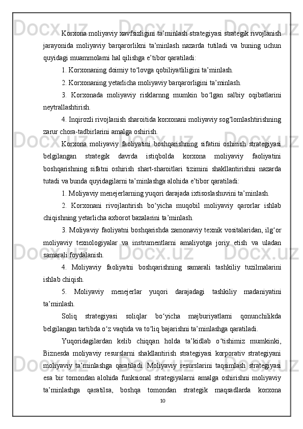 Korxona moliyaviy xavfsizligini ta’minlash strategiyasi strategik rivojlanish
jarayonida   moliyaviy   barqarorlikni   ta’minlash   nazarda   tutiladi   va   buning   uchun
quyidagi muammolarni hal qilishga e’tibor qaratiladi:
1. Korxonaning doimiy to lovga qobiliyatliligini ta’minlash.ʻ
2. Korxonaning yetarlicha moliyaviy barqarorligini ta’minlash.
3.   Korxonada   moliyaviy   risklarnng   mumkin   bo lgan   salbiy   oqibatlarini	
ʻ
neytrallashtirish.
4. Inqirozli rivojlanish sharoitida korxonani moliyaviy sog lomlashtirishning	
ʻ
zarur chora-tadbirlarini amalga oshirish.
Korxona   moliyaviy   faoliyatini   boshqarishning   sifatini   oshirish   strategiyasi
belgilangan   strategik   davrda   istiqbolda   korxona   moliyaviy   faoliyatini
boshqarishning   sifatni   oshirish   shart-sharoitlari   tizimini   shakllantirishni   nazarda
tutadi va bunda quyidagilarni ta’minlashga alohida e’tibor qaratiladi: 
1. Moliyaviy menejerlarning yuqori darajada ixtisoslashuvini ta’minlash.
2.   Korxonani   rivojlantirish   bo yicha   muqobil   moliyaviy   qarorlar   ishlab	
ʻ
chiqishning yetarlicha axborot bazalarini ta’minlash.
3. Moliyaviy faoliyatni boshqarishda zamonaviy texnik vositalaridan, ilg or	
ʻ
moliyaviy   texnologiyalar   va   instrumentlarni   amaliyotga   joriy   etish   va   uladan
samarali foydalanish.
4.   Moliyaviy   faoliyatni   boshqarishning   samarali   tashkiliy   tuzilmalarini
ishlab chiqish.
5.   Moliyaviy   menejerlar   yuqori   darajadagi   tashkiliy   madaniyatini
ta’minlash.
Soliq   strategiyasi   soliqlar   bo yicha   majburiyatlarni   qonunchilikda	
ʻ
belgilangan tartibda o z vaqtida va to liq bajarishni ta’minlashga qaratiladi.	
ʻ ʻ
Yuqoridagilardan   kelib   chiqqan   holda   ta’kidlab   o tishimiz   mumkinki,	
ʻ
Biznesda   moliyaviy   resurslarni   shakllantirish   strategiyasi   korporativ   strategiyani
moliyaviy   ta’minlashga   qaratiladi.   Moliyaviy   resurslarini   taqsimlash   strategiyasi
esa   bir   tomondan   alohida   funksional   strategiyalarni   amalga   oshirishni   moliyaviy
ta’minlashga   qaratilsa,   boshqa   tomondan   strategik   maqsadlarda   korxona
10