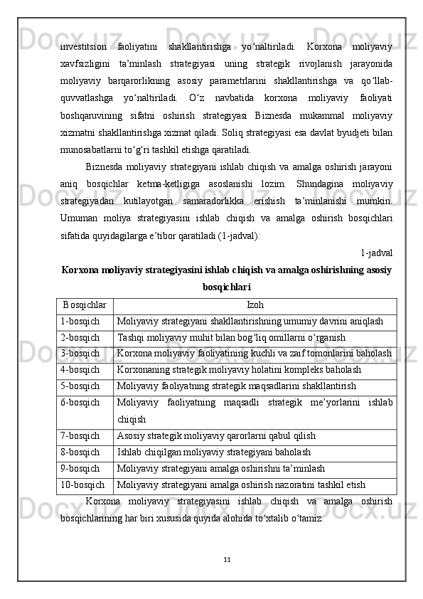 investitsion   faoliyatini   shakllantirishga   yo naltiriladi.   Korxona   moliyaviyʻ
xavfsizligini   ta’minlash   strategiyasi   uning   strategik   rivojlanish   jarayonida
moliyaviy   barqarorlikning   asosiy   parametrlarini   shakllantirishga   va   qo llab-	
ʻ
quvvatlashga   yo naltiriladi.   O z   navbatida   korxona   moliyaviy   faoliyati	
ʻ ʻ
boshqaruvining   sifatni   oshirish   strategiyasi   Biznesda   mukammal   moliyaviy
xizmatni shakllantirishga xizmat qiladi. Soliq strategiyasi esa davlat byudjeti bilan
munosabatlarni to g ri tashkil etishga qaratiladi.
ʻ ʻ
Biznesda   moliyaviy   strategiyani   ishlab   chiqish   va  amalga   oshirish   jarayoni
aniq   bosqichlar   ketma-ketligiga   asoslanishi   lozim.   Shundagina   moliyaviy
strategiyadan   kutilayotgan   samaradorlikka   erishish   ta’minlanishi   mumkin.
Umuman   moliya   strategiyasini   ishlab   chiqish   va   amalga   oshirish   bosqichlari
sifatida quyidagilarga e’tibor qaratiladi (1-jadval):
1-jadval 
Korxona moliyaviy strategiyasini ishlab chiqish va amalga oshirishning asosiy
bosqichlari
Bosqichlar Izoh
1-bosqich Moliyaviy strategiyani shakllantirishning umumiy davrini aniqlash
2-bosqich Tashqi moliyaviy muhit bilan bog liq omillarni o rganish	
ʻ ʻ
3-bosqich Korxona moliyaviy faoliyatining kuchli va zaif tomonlarini baholash
4-bosqich Korxonaning strategik moliyaviy holatini kompleks baholash
5-bosqich Moliyaviy faoliyatning strategik maqsadlarini shakllantirish
6-bosqich Moliyaviy   faoliyatning   maqsadli   strategik   me’yorlarini   ishlab
chiqish
7-bosqich Asosiy strategik moliyaviy qarorlarni qabul qilish
8-bosqich Ishlab chiqilgan moliyaviy strategiyani baholash
9-bosqich Moliyaviy strategiyani amalga oshirishni ta’minlash
10-bosqich Moliyaviy strategiyani amalga oshirish nazoratini tashkil etish
Korxona   moliyaviy   strategiyasini   ishlab   chiqish   va   amalga   oshirish
bosqichlarining har biri xususida quyida alohida to xtalib o tamiz.	
ʻ ʻ
11