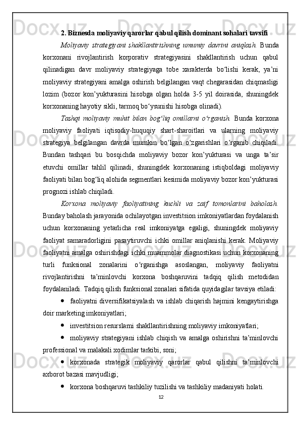 2. Biznesda moliyaviy qarorlar qabul qilish dominant sohalari tavsifi
Moliyaviy   strategiyani   shakllantirishning   umumiy   davrini   aniqlash.   Bunda
korxonani   rivojlantirish   korporativ   strategiyasini   shakllantirish   uchun   qabul
qilinadigan   davr   moliyaviy   strategiyaga   tobe   xarakterda   bo lishi   kerak,   ya’niʻ
moliyaviy strategiyani amalga oshirish belgilangan vaqt chegarasidan chiqmasligi
lozim   (bozor   kon’yukturasini   hisobga   olgan   holda   3-5   yil   doirasida,   shuningdek
korxonaning hayotiy sikli, tarmoq bo ysunishi hisobga olinadi).	
ʻ
Tashqi   moliyaviy   muhit   bilan   bog liq   omillarni   o rganish.	
ʻ ʻ   Bunda   korxona
moliyaviy   faoliyati   iqtisodiy-huquqiy   shart-sharoitlari   va   ularning   moliyaviy
strategiya   belgilangan   davrda   mumkin   bo lgan   o zgarishlari   o rganib   chiqiladi.	
ʻ ʻ ʻ
Bundan   tashqari   bu   bosqichda   moliyaviy   bozor   kon’yukturasi   va   unga   ta’sir
etuvchi   omillar   tahlil   qilinadi,   shuningdek   korxonaning   istiqboldagi   moliyaviy
faoliyati bilan bog liq alohida segmentlari kesimida moliyaviy bozor kon’yukturasi	
ʻ
prognozi ishlab chiqiladi.
Korxona   moliyaviy   faoliyatining   kuchli   va   zaif   tomonlarini   baholash.
Bunday baholash jarayonida ochilayotgan investitsion imkoniyatlardan foydalanish
uchun   korxonaning   yetarlicha   real   imkoniyatga   egaligi,   shuningdek   moliyaviy
faoliyat   samaradorligini   pasaytiruvchi   ichki   omillar   aniqlanishi   kerak.   Moliyaviy
faoliyatni amalga oshirishdagi ichki muammolar diagnostikasi uchun korxonaning
turli   funksional   zonalarini   o rganishga   asoslangan,   moliyaviy   faoliyatni	
ʻ
rivojlantirishni   ta’minlovchi   korxona   boshqaruvini   tadqiq   qilish   metodidan
foydalaniladi. Tadqiq qilish funksional zonalari sifatida quyidagilar tavsiya etiladi: 
 faoliyatni diversifikatsiyalash va ishlab chiqarish hajmini kengaytirishga
doir marketing imkoniyatlari; 
 investitsion resurslarni shakllantirishning moliyaviy imkoniyatlari; 
 moliyaviy   strategiyani   ishlab   chiqish   va   amalga   oshirishni   ta’minlovchi
professional va malakali xodimlar tarkibi, soni; 
 korxonada   strategik   moliyaviy   qarorlar   qabul   qilishni   ta’minlovchi
axborot bazasi mavjudligi; 
 korxona boshqaruvi tashkiliy tuzilishi va tashkiliy madaniyati holati.
12