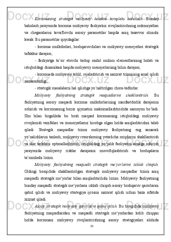 Korxonaning   strategik   moliyaviy   holatini   kompleks   baholash.   Bunday
baholash jarayonida korxona moliyaviy faoliyatini rivojlantirishning imkoniyatlari
va   chegaralarini   tavsiflovchi   asosiy   parametrlar   haqida   aniq   tasavvur   olinishi
kerak. Bu parametrlar quyidagilar: 
-   korxona   mulkdorlari,   boshqaruvchilari   va   moliyaviy   menejerlari   strategik
tafakkur darajasi; 
-   faoliyatga   ta’sir   etuvchi   tashqi   muhit   muhim   elementlarining   holati   va
istiqboldagi dinamikasi haqida moliyaviy menejerlarning bilim darajasi; 
- korxonada moliyaviy tahlil, rejalashtirish va nazorat tizimining amal qilish
samaradorligi; 
- strategik masalalarni hal qilishga yo naltirilgan chora-tadbirlar.ʻ
Moliyaviy   faoliyatning   strategik   maqsadlarini   shakllantirish.   Bu
faoliyatning   asosiy   maqsadi   korxona   mulkdorlarining   manfaatdorlik   darajasini
oshirish   va   korxonaning   bozor   qiymatini   maksimallashtirishda   namoyon   bo ladi.	
ʻ
Shu   bilan   birgalikda   bu   bosh   maqsad   korxonaning   istiqboldagi   moliyaviy
rivojlanish   vazifalari  va  xususiyatlarini   hisobga   olgan   holda  aniqlashtirishni  talab
qiladi.   Strategik   maqsadlar   tizimi   moliyaviy   faoliyatning   eng   samarali
yo nalishlarini tanlash, moliyaviy resurslarning yetarlicha miqdorini shakllantirish	
ʻ
va ular tarkibini optimallashtirish; istiqboldagi xo jalik faoliyatini amalga oshirish	
ʻ
jarayonida   moliyaviy   risklar   darajasini   muvofiqlashtirish   va   boshqalarni
ta’minlashi lozim.
Moliyaviy   faoliyatning   maqsadli   strategik   me’yorlarini   ishlab   chiqish.
Oldingi   bosqichda   shakllantirilgan   strategik   moliyaviy   maqsadlar   tizimi   aniq
maqsadli   strategik   me’yorlar   bilan   aniqlashtirilishi   lozim.   Moliyaviy   faoliyatning
bunday maqsadli strategik me’yorlarni ishlab chiqish asosiy boshqaruv qarorlarini
qabul   qilish   va   moliyaviy   strategiya   ijrosini   nazorat   qilish   uchun   baza   sifatida
xizmat qiladi.
Asosiy strategik moliyaviy qarorlarni qabul qilish.   Bu bosqichda moliyaviy
faoliyatning   maqsadlaridan   va   maqsadli   strategik   me’yorlardan   kelib   chiqqan
holda   korxonani   moliyaviy   rivojlantirishning   asosiy   strategiyalari   alohida
13