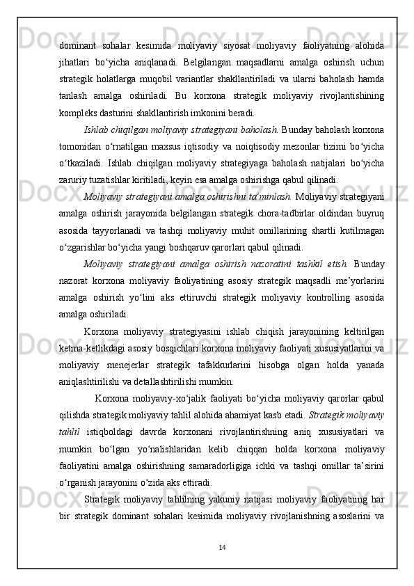 dominant   sohalar   kesimida   moliyaviy   siyosat   moliyaviy   faoliyatning   alohida
jihatlari   bo yicha   aniqlanadi.   Belgilangan   maqsadlarni   amalga   oshirish   uchunʻ
strategik   holatlarga   muqobil   variantlar   shakllantiriladi   va   ularni   baholash   hamda
tanlash   amalga   oshiriladi.   Bu   korxona   strategik   moliyaviy   rivojlantishining
kompleks dasturini shakllantirish imkonini beradi.
Ishlab chiqilgan moliyaviy strategiyani baholash.  Bunday baholash korxona
tomonidan   o rnatilgan   maxsus   iqtisodiy   va   noiqtisodiy   mezonlar   tizimi   bo yicha
ʻ ʻ
o tkaziladi.   Ishlab   chiqilgan   moliyaviy   strategiyaga   baholash   natijalari   bo yicha	
ʻ ʻ
zaruriy tuzatishlar kiritiladi, keyin esa amalga oshirishga qabul qilinadi.
Moliyaviy strategiyani amalga oshirishni ta’minlash.  Moliyaviy strategiyani
amalga   oshirish   jarayonida   belgilangan   strategik   chora-tadbirlar   oldindan   buyruq
asosida   tayyorlanadi   va   tashqi   moliyaviy   muhit   omillarining   shartli   kutilmagan
o zgarishlar bo yicha yangi boshqaruv qarorlari qabul qilinadi.
ʻ ʻ
Moliyaviy   strategiyani   amalga   oshirish   nazoratini   tashkil   etish.   Bunday
nazorat   korxona   moliyaviy   faoliyatining   asosiy   strategik   maqsadli   me’yorlarini
amalga   oshirish   yo lini   aks   ettiruvchi   strategik   moliyaviy   kontrolling   asosida	
ʻ
amalga oshiriladi.
Korxona   moliyaviy   strategiyasini   ishlab   chiqish   jarayonining   keltirilgan
ketma-ketlikdagi asosiy bosqichlari korxona moliyaviy faoliyati xususiyatlarini va
moliyaviy   menejerlar   strategik   tafakkurlarini   hisobga   olgan   holda   yanada
aniqlashtirilishi va detallashtirilishi mumkin.
                  Korxona   moliyaviy-xo jalik   faoliyati   bo yicha   moliyaviy   qarorlar   qabul	
ʻ ʻ
qilishda strategik moliyaviy tahlil alohida ahamiyat kasb etadi.  Strategik moliyaviy
tahlil   istiqboldagi   davrda   korxonani   rivojlantirishning   aniq   xususiyatlari   va
mumkin   bo lgan   yo nalishlaridan   kelib   chiqqan   holda   korxona   moliyaviy	
ʻ ʻ
faoliyatini   amalga   oshirishning   samaradorligiga   ichki   va   tashqi   omillar   ta’sirini
o rganish jarayonini o zida aks ettiradi.	
ʻ ʻ
Strategik   moliyaviy   tahlilning   yakuniy   natijasi   moliyaviy   faoliyatning   har
bir   strategik   dominant   sohalari   kesimida   moliyaviy   rivojlanishning   asoslarini   va
14 
