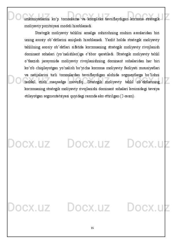imkoniyatlarini   ko p   tomonlama   va   kompleks   tavsiflaydigan   korxona   strategikʻ
moliyaviy pozitsiyasi modeli hisoblanadi.
Strategik   moliyaviy   tahlilni   amalga   oshirishning   muhim   asoslaridan   biri
uning   asosiy   ob’ektlarini   aniqlash   hisoblanadi.   Yaxlit   holda   strategik   moliyaviy
tahlilning   asosiy   ob’ektlari   sifatida   korxonaning   strategik   moliyaviy   rivojlanish
dominant   sohalari   (yo nalishlari)ga   e’tibor   qaratiladi.   Strategik   moliyaviy   tahlil	
ʻ
o tkazish   jarayonida   moliyaviy   rivojlanishning   dominant   sohalaridan   har   biri	
ʻ
ko rib  chiqilayotgan   yo nalish   bo yicha   korxona  moliyaviy   faoliyati   xususiyatlari
ʻ ʻ ʻ
va   natijalarini   turli   tomonlardan   tavsiflaydigan   alohida   segmentlarga   bo lishni	
ʻ
tashkil   etish   maqsadga   muvofiq.   Strategik   moliyaviy   tahlil   ob’ektlarining
korxonaning strategik moliyaviy rivojlanishi dominant sohalari kesimidagi tavsiya
etilayotgan segmentatsiyasi quyidagi rasmda aks ettirilgan (2-rasm).
15