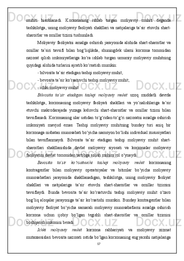 muhiti   hisoblanadi.   Korxonaning   ishlab   turgan   moliyaviy   muhiti   deganda
tashkilotga, uning moliyaviy faoliyati shakllari va natijalariga ta’sir etuvchi shart-
sharoitlar va omillar tizimi tushuniladi.
Moliyaviy   faoliyatni   amalga   oshirish   jarayonida   alohida   shart-sharoitlar   va
omillar   ta’siri   tavsifi   bilan   bog liqlikda,   shuningdek   ularni   korxona   tomonidanʻ
nazorat   qilish   imkoniyatlariga   ko ra   ishlab   turgan   umumiy   moliyaviy   muhitning
ʻ
quyidagi alohida turlarini ajratib ko rsatish mumkin:
ʻ
- bilvosita ta’sir etadigan tashqi moliyaviy muhit;
- bevosita ta’sir ko rsatuvchi tashqi moliyaviy muhit;	
ʻ
- ichki moliyaviy muhit. 
Bilvosita   ta’sir   etadigan   tashqi   moliyaviy   muhit   uzoq   muddatli   davrda
tashkilotga,   korxonaning   moliyaviy   faoliyati   shakllari   va   yo nalishlariga   ta’sir	
ʻ
etuvchi   makrodarajada   yuzaga   keluvchi   shart-sharoitlar   va   omillar   tizimi   bilan
tavsiflanadi. Korxonaning ular ustidan to g ridan-to g ri nazoratni amalga oshirish	
ʻ ʻ ʻ ʻ
imkoniyati   mavjud   emas.   Tashqi   moliyaviy   muhitning   bunday   turi   aniq   bir
korxonaga nisbatan munosabati bo yicha namoyon bo lishi individual xususiyatlari	
ʻ ʻ
bilan   tavsiflanmaydi.   Bilvosita   ta’sir   etadigan   tashqi   moliyaviy   muhit   shart-
sharoitlari   shakllanishida   davlat   moliyaviy   siyosati   va   korxonalar   moliyaviy
faoliyatini davlat tomonidan tartibga solish muhim rol o ynaydi.	
ʻ
Bevosita   ta’sir   ko rsatuvchi   tashqi   moliyaviy   muhit	
ʻ   korxonaning
kontragentlar   bilan   moliyaviy   operatsiyalar   va   bitimlar   bo yicha   moliyaviy	
ʻ
munosabatlari   jarayonida   shakllanadigan,   tashkilotga,   uning   moliyaviy   faoliyat
shakllari   va   natijalariga   ta’sir   etuvchi   shart-sharoitlar   va   omillar   tizimini
tavsiflaydi.   Bunda   bevosita   ta’sir   ko rsatuvchi   tashqi   moliyaviy   muhit   o zaro	
ʻ ʻ
bog liq aloqalar jarayoniga ta’sir  ko rsatishi  mumkin. Bunday kontragentlar  bilan	
ʻ ʻ
moliyaviy   faoliyat   bo yicha   samarali   moliyaviy   munosabatlarni   amalga   oshirish	
ʻ
korxona   uchun   ijobiy   bo lgan   tegishli   shart-sharoitlar   va   omillar   tizimini	
ʻ
boshqarish imkonini beradi.  
Ichki   moliyaviy   muhit   korxona   rahbariyati   va   moliyaviy   xizmat
mutaxassislari bevosita nazorati ostida bo lgan korxonaning eng yaxshi natijalariga	
ʻ
17 