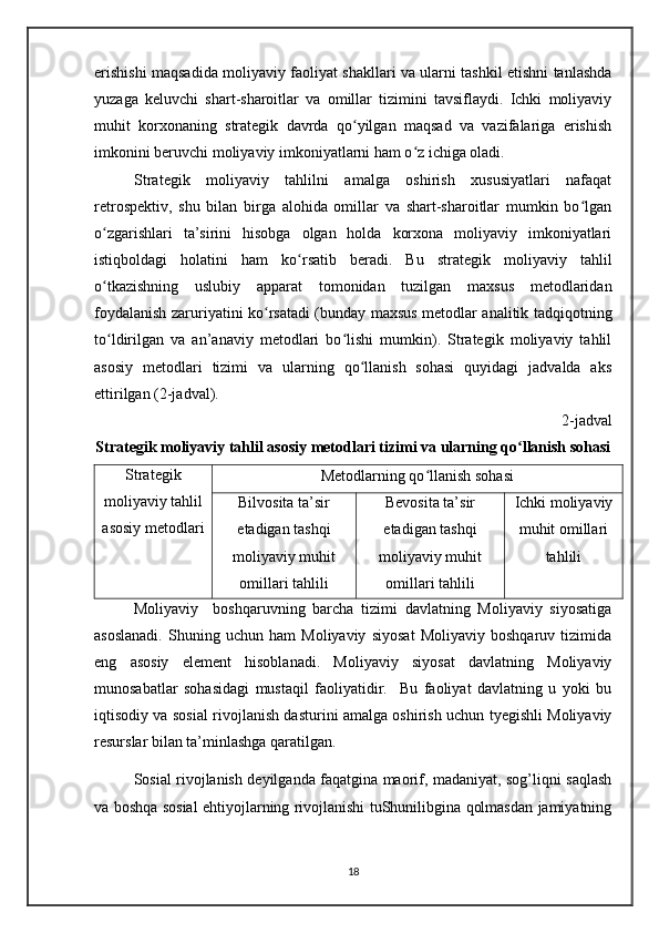 erishishi maqsadida moliyaviy faoliyat shakllari va ularni tashkil etishni tanlashda
yuzaga   keluvchi   shart-sharoitlar   va   omillar   tizimini   tavsiflaydi.   Ichki   moliyaviy
muhit   korxonaning   strategik   davrda   qo yilgan   maqsad   va   vazifalariga   erishishʻ
imkonini beruvchi moliyaviy imkoniyatlarni ham o z ichiga oladi.	
ʻ
Strategik   moliyaviy   tahlilni   amalga   oshirish   xususiyatlari   nafaqat
retrospektiv,   shu   bilan   birga   alohida   omillar   va   shart-sharoitlar   mumkin   bo lgan	
ʻ
o zgarishlari   ta’sirini   hisobga   olgan   holda   korxona   moliyaviy   imkoniyatlari	
ʻ
istiqboldagi   holatini   ham   ko rsatib   beradi.   Bu   strategik   moliyaviy   tahlil	
ʻ
o tkazishning   uslubiy   apparat   tomonidan   tuzilgan   maxsus   metodlaridan	
ʻ
foydalanish zaruriyatini ko rsatadi (bunday maxsus metodlar analitik tadqiqotning	
ʻ
to ldirilgan   va   an’anaviy   metodlari   bo lishi   mumkin).   Strategik   moliyaviy   tahlil	
ʻ ʻ
asosiy   metodlari   tizimi   va   ularning   qo llanish   sohasi   quyidagi   jadvalda   aks	
ʻ
ettirilgan (2-jadval).
2 -jadval 
Strategik moliyaviy tahlil asosiy metodlari tizimi va ularning qo llanish sohasi	
ʻ
Strategik
moliyaviy tahlil
asosiy metodlari Metodlarning qo llanish sohasi	
ʻ
Bilvosita ta’sir
etadigan tashqi
moliyaviy muhit
omillari tahlili Bevosita ta’sir
etadigan tashqi
moliyaviy muhit
omillari tahlili Ichki moliyaviy
muhit omillari
tahlili
Moliyaviy     boshqaruvning   barcha   tizimi   davlatning   Moliyaviy   siyosatiga
asoslanadi.   Shuning   uchun   ham   Moliyaviy   siyosat   Moliyaviy   boshqaruv   tizimida
eng   asosiy   element   hisoblanadi.   Moliyaviy   siyosat   davlatning   Moliyaviy
munosabatlar   sohasidagi   mustaqil   faoliyatidir.     Bu   faoliyat   davlatning   u   yoki   bu
iqtisodiy va sosial rivojlanish dasturini amalga oshirish uchun tyegishli Moliyaviy
resurslar bilan ta’minlashga qaratilgan.
Sosial rivojlanish deyilganda faqatgina maorif, madaniyat, sog’liqni saqlash
va boshqa sosial ehtiyojlarning rivojlanishi tuShunilibgina qolmasdan jamiyatning
18 