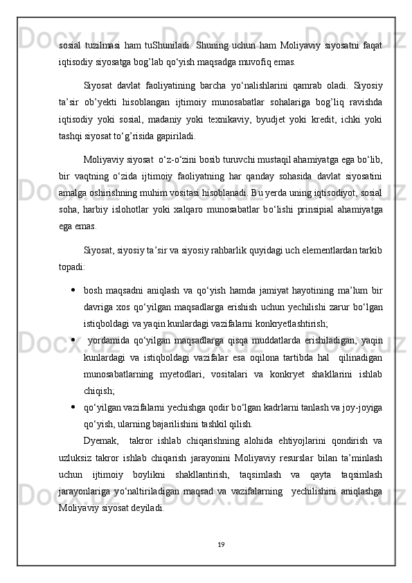 sosial   tuzilmasi   ham   tuShuniladi.   Shuning   uchun   ham   Moliyaviy   siyosatni   faqat
iqtisodiy siyosatga bog’lab q о ‘yish maqsadga muvofiq emas.
Siyosat   davlat   faoliyatining   barcha   y о ‘nalishlarini   qamrab   oladi.   Siyosiy
ta’sir   ob’yekti   hisoblangan   ijtimoiy   munosabatlar   sohalariga   bog’liq   ravishda
iqtisodiy   yoki   sosial,   madaniy   yoki   texnikaviy,   byudjet   yoki   kredit,   ichki   yoki
tashqi siyosat t о ‘g’risida gapiriladi.
Moliyaviy siyosat   о ‘z- о ‘zini bosib turuvchi mustaqil ahamiyatga ega b о ‘lib,
bir   vaqtning   о ‘zida   ijtimoiy   faoliyatning   har   qanday   sohasida   davlat   siyosatini
amalga oshirishning muhim vositasi hisoblanadi. Bu yerda uning iqtisodiyot, sosial
soha,   harbiy   islohotlar   yoki   xalqaro   munosabatlar   b о ‘lishi   prinsipial   ahamiyatga
ega emas.
Siyosat, siyosiy ta’sir va siyosiy rahbarlik quyidagi uch elementlardan tarkib
topadi:
 bosh   maqsadni   aniqlash   va   q о ‘yish   hamda   jamiyat   hayotining   ma’lum   bir
davriga   xos   q о ‘yilgan   maqsadlarga   erishish   uchun   yechilishi   zarur   b о ‘lgan
istiqboldagi va yaqin kunlardagi vazifalarni konkryetlashtirish;
   yordamida   q о ‘yilgan   maqsadlarga   qisqa   muddatlarda   erishiladigan,   yaqin
kunlardagi   va   istiqboldagi   vazifalar   esa   oqilona   tartibda   hal     qilinadigan
munosabatlarning   myetodlari,   vositalari   va   konkryet   shakllarini   ishlab
chiqish;
 q о ‘yilgan vazifalarni yechishga qodir b о ‘lgan kadrlarni tanlash va joy-joyiga
q о ‘yish, ularning bajarilishini tashkil qilish.
Dyemak,     takror   ishlab   chiqarishning   alohida   ehtiyojlarini   qondirish   va
uzluksiz   takror   ishlab   chiqarish   jarayonini   Moliyaviy   resurslar   bilan   ta’minlash
uchun   ijtimoiy   boylikni   shakllantirish,   taqsimlash   va   qayta   taqsimlash
jarayonlariga   y о ‘naltiriladigan   maqsad   va   vazifalarning     yechilishini   aniqlashga
Moliyaviy siyosat deyiladi.
19 