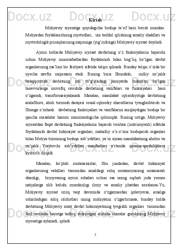 Kirish
                    Moliyaviy   siyosatga   quyidagicha   boshqa   ta’rif   ham   berish   mumkin:
Moliyadan foydalanishning myetodlari,   uni tashkil qilishning amaliy shakllari va
myetodologik prinsiplarining majmuiga (yig’indisiga) Moliyaviy siyosat deyiladi.
Ayrim   hollarda   Moliyaviy   siyosat   davlatning   о ‘z   funksiyalarini   bajarishi
uchun   Moliyaviy   munosabatlardan   foydalanish   bilan   bog’liq   b о ‘lgan   davlat
organlarining ma’lum bir faoliyati sifatida talqin qilinadi. Bunday talqin  о ‘zida bir
nyecha   xavfni   mujassam   etadi.   Buning   boisi   Shundaki,     milliy   x о ‘jalik
taraqqiyotida   davlatning   roli   t о ‘g’risidagi   jamiyatda   hukmron   b о ‘lgan
tasavvurlarga   muvofiq   ravishda   davlatning   vazifalari   va   funksiyalari     ham
о ‘zgaradi,   transformasiyalanadi.   Masalan,   mamlakat   iqtisodiyotiga   davlatning
aralaShuvi,   aholi   turmush   darajasi   sosial-iqtisodiy   sharoitlarini   tyenglashtirish   va
Shunga   о ‘xshash     davlatning funksiyalari va vazifalarini aniqlaydigan boshqa bir
qancha   masalalar   hamon   munozaraligicha   qolmoqda.   Buning   ustiga,   Moliyaviy
siyosatdan   faqat   davlatning  funksiyalarini   bajarish   vositasi   (instrumyenti)   sifatida
foydalanish   davlat   hokimiyat   organlari,   mahalliy   о ‘z- о ‘zini   boshqarish   organlari
bilan Moliya tizimining boshqa sub’yektlari, ya’ni aynan mamlakatning aholisi va
x о ‘jalik   Yurituvchi   sub’yektlari   manfaatlari   о ‘rtasida   qarama-qarshiliklarni
kyeltirib chiqadi.
Masalan,   k о ‘plab   mutaxassislar,   Shu   jumladan,   davlat   hokimiyat
organlarining   vakillari   tomonidan   amaldagi   soliq   mexanizmining   nosamarali
ekanligi,     biznyesning   ayrim   sohalari   uchun   esa   uning   oqibati   juda   yomon
natijalarga   olib   kelishi   mumkinligi   ilmiy   va   amaliy   jihatdan   asoslansa-Yu,
Moliyaviy   siyosat   uzoq   vaqt   davomida   о ‘zgarmasdan   qolavyersa,   amalga
oshiriladigan   soliq   islohotlari   uning   mohiyatini   о ‘zgartirmasa,   bunday   holda
davlatning   Moliyaviy   sisati   davlat   hokimiyatining   tyegishli   organlari     tomonidan
faol   ravishda   hayotga   tadbiq   etilayotgan   alohida   shaxslar   guruhining   Moliyaviy
siyosatiga aylanadi, qoladi.
2