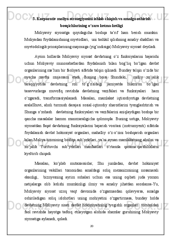 3. Korporativ moliya strategiyasini ishlab chiqish va amalga oshirish
bosqichlarining o zaro ketma-ketligiʻ
Moliyaviy   siyosatga   quyidagicha   boshqa   ta’rif   ham   berish   mumkin:
Moliyadan foydalanishning myetodlari,   uni tashkil qilishning amaliy shakllari va
myetodologik prinsiplarining majmuiga (yig’indisiga) Moliyaviy siyosat deyiladi.
Ayrim   hollarda   Moliyaviy   siyosat   davlatning   о ‘z   funksiyalarini   bajarishi
uchun   Moliyaviy   munosabatlardan   foydalanish   bilan   bog’liq   b о ‘lgan   davlat
organlarining ma’lum bir faoliyati sifatida talqin qilinadi. Bunday talqin  о ‘zida bir
nyecha   xavfni   mujassam   etadi.   Buning   boisi   Shundaki,     milliy   x о ‘jalik
taraqqiyotida   davlatning   roli   t о ‘g’risidagi   jamiyatda   hukmron   b о ‘lgan
tasavvurlarga   muvofiq   ravishda   davlatning   vazifalari   va   funksiyalari     ham
о ‘zgaradi,   transformasiyalanadi.   Masalan,   mamlakat   iqtisodiyotiga   davlatning
aralaShuvi,   aholi   turmush   darajasi   sosial-iqtisodiy   sharoitlarini   tyenglashtirish   va
Shunga   о ‘xshash     davlatning funksiyalari va vazifalarini aniqlaydigan boshqa bir
qancha   masalalar   hamon   munozaraligicha   qolmoqda.   Buning   ustiga,   Moliyaviy
siyosatdan   faqat   davlatning  funksiyalarini   bajarish   vositasi   (instrumyenti)   sifatida
foydalanish   davlat   hokimiyat   organlari,   mahalliy   о ‘z- о ‘zini   boshqarish   organlari
bilan Moliya tizimining boshqa sub’yektlari, ya’ni aynan mamlakatning aholisi va
x о ‘jalik   Yurituvchi   sub’yektlari   manfaatlari   о ‘rtasida   qarama-qarshiliklarni
kyeltirib chiqadi.
Masalan,   k о ‘plab   mutaxassislar,   Shu   jumladan,   davlat   hokimiyat
organlarining   vakillari   tomonidan   amaldagi   soliq   mexanizmining   nosamarali
ekanligi,     biznyesning   ayrim   sohalari   uchun   esa   uning   oqibati   juda   yomon
natijalarga   olib   kelishi   mumkinligi   ilmiy   va   amaliy   jihatdan   asoslansa-Yu,
Moliyaviy   siyosat   uzoq   vaqt   davomida   о ‘zgarmasdan   qolavyersa,   amalga
oshiriladigan   soliq   islohotlari   uning   mohiyatini   о ‘zgartirmasa,   bunday   holda
davlatning   Moliyaviy   sisati   davlat   hokimiyatining   tyegishli   organlari     tomonidan
faol   ravishda   hayotga   tadbiq   etilayotgan   alohida   shaxslar   guruhining   Moliyaviy
siyosatiga aylanadi, qoladi.
20