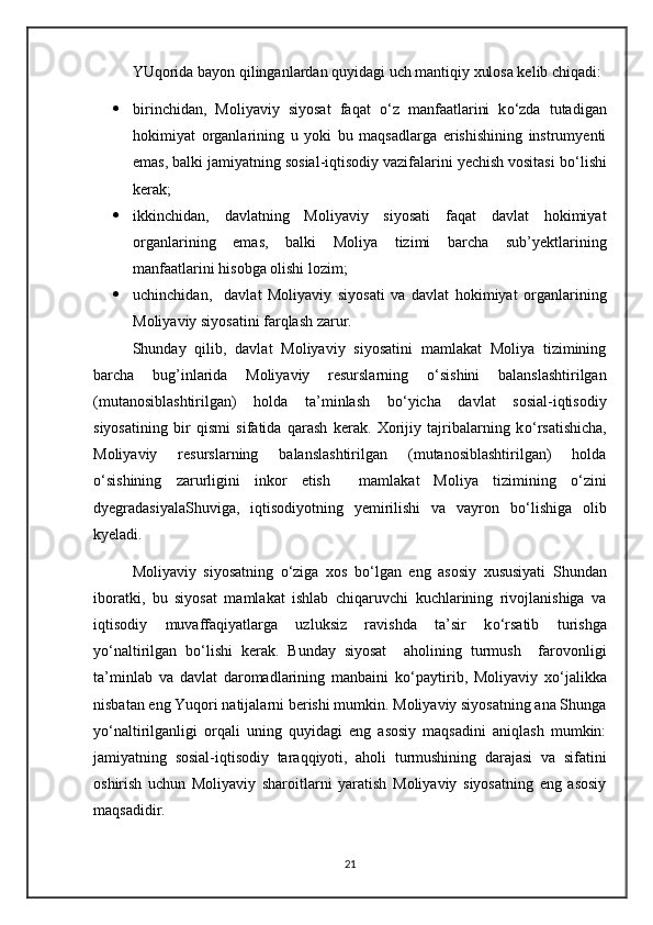 YUqorida bayon qilinganlardan quyidagi uch mantiqiy xulosa kelib chiqadi:
 birinchidan,   Moliyaviy   siyosat   faqat   о ‘z   manfaatlarini   k о ‘zda   tutadigan
hokimiyat   organlarining   u   yoki   bu   maqsadlarga   erishishining   instrumyenti
emas, balki jamiyatning sosial-iqtisodiy vazifalarini yechish vositasi b о ‘lishi
kerak;
 ikkinchidan,   davlatning   Moliyaviy   siyosati   faqat   davlat   hokimiyat
organlarining   emas,   balki   Moliya   tizimi   barcha   sub’yektlarining
manfaatlarini hisobga olishi lozim;
 uchinchidan,     davlat   Moliyaviy   siyosati   va   davlat   hokimiyat   organlarining
Moliyaviy siyosatini farqlash zarur.
Shunday   qilib,   davlat   Moliyaviy   siyosatini   mamlakat   Moliya   tizimining
barcha   bug’inlarida   Moliyaviy   resurslarning   о ‘sishini   balanslashtirilgan
(mutanosiblashtirilgan)   holda   ta’minlash   b о ‘yicha   davlat   sosial-iqtisodiy
siyosatining   bir   qismi   sifatida   qarash   kerak.   Xorijiy   tajribalarning   k о ‘rsatishicha,
Moliyaviy   resurslarning   balanslashtirilgan   (mutanosiblashtirilgan)   holda
о ‘sishining   zarurligini   inkor   etish     mamlakat   Moliya   tizimining   о ‘zini
dyegradasiyalaShuviga,   iqtisodiyotning   yemirilishi   va   vayron   b о ‘lishiga   olib
kyeladi.
Moliyaviy   siyosatning   о ‘ziga   xos   b о ‘lgan   eng   asosiy   xususiyati   Shundan
iboratki,   bu   siyosat   mamlakat   ishlab   chiqaruvchi   kuchlarining   rivojlanishiga   va
iqtisodiy   muvaffaqiyatlarga   uzluksiz   ravishda   ta’sir   k о ‘rsatib   turishga
y о ‘naltirilgan   b о ‘lishi   kerak.   Bunday   siyosat     aholining   turmush     farovonligi
ta’minlab   va   davlat   daromadlarining   manbaini   k о ‘paytirib,   Moliyaviy   x о ‘jalikka
nisbatan eng Yuqori natijalarni berishi mumkin. Moliyaviy siyosatning ana Shunga
y о ‘naltirilganligi   orqali   uning   quyidagi   eng   asosiy   maqsadini   aniqlash   mumkin:
jamiyatning   sosial-iqtisodiy   taraqqiyoti,   aholi   turmushining   darajasi   va   sifatini
oshirish   uchun   Moliyaviy   sharoitlarni   yaratish   Moliyaviy   siyosatning   eng   asosiy
maqsadidir.
21