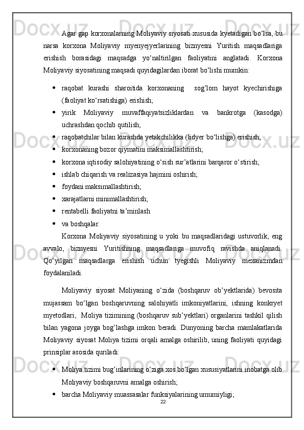 Agar gap korxonalarning Moliyaviy siyosati xususida kyetadigan b о ‘lsa, bu
narsa   korxona   Moliyaviy   myenyejyerlarining   biznyesni   Yuritish   maqsadlariga
erishish   borasidagi   maqsadga   y о ‘naltirilgan   faoliyatini   anglatadi.   Korxona
Moliyaviy siyosatining maqsadi quyidagilardan iborat bо‘lishi mumkin:
 raqobat   kurashi   sharoitida   korxonaning     sog’lom   hayot   kyechirishiga
(faoliyat kо‘rsatishiga) erishish;
 yirik   Moliyaviy   muvaffaqiyatsizliklardan   va   bankrotga   (kasodga)
uchrashdan qochib qutilish;
 raqobatchilar bilan kurashda yetakchilikka (lidyer b о ‘lishga) erishish;
 korxonaning bozor qiymatini maksimallashtirish;
 korxona iqtisodiy salohiyatining о‘sish sur’atlarini barqaror о‘stirish;
 ishlab chiqarish va realizasiya hajmini oshirish;
 foydani maksimallashtirish;
 xarajatlarni minimallashtirish;
 rentabelli faoliyatni ta’minlash
 va boshqalar.
Korxona   Moliyaviy   siyosatining   u   yoki   bu   maqsadlaridagi   ustuvorlik,   eng
avvalo,   biznyesni   Yuritishning   maqsadlariga   muvofiq   ravishda   aniqlanadi.
Qо‘yilgan   maqsadlarga   erishish   uchun   tyegishli   Moliyaviy   mexanizmdan
foydalaniladi.
Moliyaviy   siyosat   Moliyaning   о‘zida   (boshqaruv   ob’yektlarida)   bevosita
mujassam   bо‘lgan   boshqaruvning   salohiyatli   imkoniyatlarini,   ishning   konkryet
myetodlari,     Moliya   tizimining   (boshqaruv   sub’yektlari)   organlarini   tashkil   qilish
bilan   yagona   joyga   bog’lashga   imkon   beradi.   Dunyoning   barcha   mamlakatlarida
Moliyaviy   siyosat   Moliya   tizimi   orqali   amalga   oshirilib,   uning   faoliyati   quyidagi
prinsiplar asosida quriladi:
 Moliya tizimi bug’inlarining о‘ziga xos bо‘lgan xususiyatlarini inobatga olib
Moliyaviy boshqaruvni amalga oshirish;
 barcha Moliyaviy muassasalar funksiyalarining umumiyligi;
22