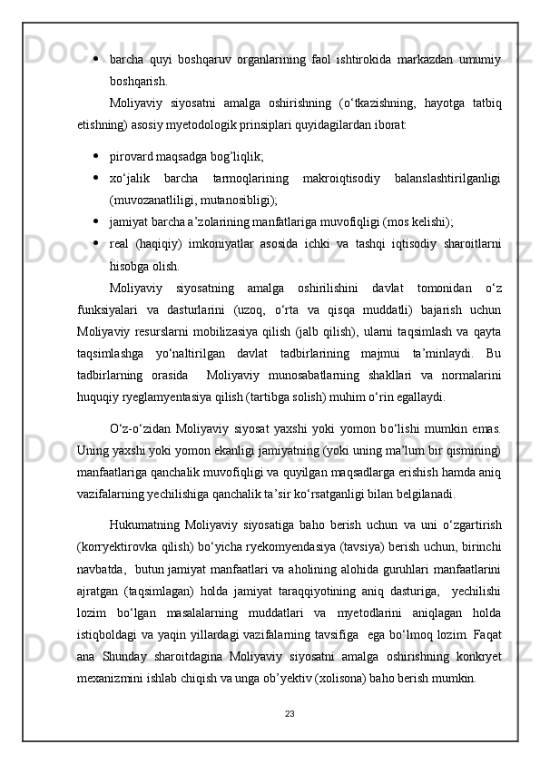  barcha   quyi   boshqaruv   organlarining   faol   ishtirokida   markazdan   umumiy
boshqarish.
Moliyaviy   siyosatni   amalga   oshirishning   ( о ‘tkazishning,   hayotga   tatbiq
etishning) asosiy myetodologik prinsiplari quyidagilardan iborat:
 pirovard maqsadga bog’liqlik;
 x о ‘jalik   barcha   tarmoqlarining   makroiqtisodiy   balanslashtirilganligi
(muvozanatliligi, mutanosibligi);
 jamiyat barcha a’zolarining manfatlariga muvofiqligi (mos kelishi);
 real   (haqiqiy)   imkoniyatlar   asosida   ichki   va   tashqi   iqtisodiy   sharoitlarni
hisobga olish.
Moliyaviy   siyosatning   amalga   oshirilishini   davlat   tomonidan   о ‘z
funksiyalari   va   dasturlarini   (uzoq,   о ‘rta   va   qisqa   muddatli)   bajarish   uchun
Moliyaviy   resurslarni   mobilizasiya   qilish   (jalb   qilish),   ularni   taqsimlash   va   qayta
taqsimlashga   y о ‘naltirilgan   davlat   tadbirlarining   majmui   ta’minlaydi.   Bu
tadbirlarning   orasida     Moliyaviy   munosabatlarning   shakllari   va   normalarini
huquqiy ryeglamyentasiya qilish (tartibga solish) muhim  о ‘rin egallaydi.
О ‘z- о ‘zidan   Moliyaviy   siyosat   yaxshi   yoki   yomon   b о ‘lishi   mumkin   emas.
Uning yaxshi yoki yomon ekanligi jamiyatning (yoki uning ma’lum bir qismining)
manfaatlariga qanchalik muvofiqligi va quyilgan maqsadlarga erishish hamda aniq
vazifalarning yechilishiga qanchalik ta’sir k о ‘rsatganligi bilan belgilanadi.
Hukumatning   Moliyaviy   siyosatiga   baho   berish   uchun   va   uni   о ‘zgartirish
(korryektirovka qilish) b о ‘yicha ryekomyendasiya (tavsiya) berish uchun, birinchi
navbatda,   butun jamiyat manfaatlari va aholining alohida guruhlari manfaatlarini
ajratgan   (taqsimlagan)   holda   jamiyat   taraqqiyotining   aniq   dasturiga,     yechilishi
lozim   b о ‘lgan   masalalarning   muddatlari   va   myetodlarini   aniqlagan   holda
istiqboldagi  va yaqin yillardagi vazifalarning tavsifiga   ega b о ‘lmoq lozim. Faqat
ana   Shunday   sharoitdagina   Moliyaviy   siyosatni   amalga   oshirishning   konkryet
mexanizmini ishlab chiqish va unga ob’yektiv (xolisona) baho berish mumkin.
23
