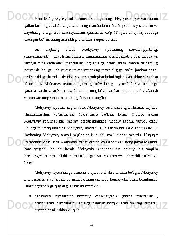 Agar   Moliyaviy   siyosat   ijtimoiy   taraqqiyotning   ehtiyojlarini,   jamiyat   butun
qatlamlarining va alohida guruhlarining manfaatlarini, konkryet tarixiy sharoitni va
hayotning   о ‘ziga   xos   xususiyatlarini   qanchalik   k о ‘p   (Yuqori   darajada)   hisobga
oladigan b о ‘lsa, uning natijaliligi Shuncha Yuqori b о ‘ladi.
Bir   vaqtning   о ‘zida,   Moliyaviy   siyosatning   muvaffaqiyatliligi
(muvaffaqiyati)     muvofiqlashtirish   mexanizmining   sifatli   ishlab   chiqarilishiga   va
jamiyat   turli   qatlamlari   manfaatlarining   amalga   oshirilishiga   hamda   davlatning
ixtiyorida   b о ‘lgan   ob’yektiv   imkoniyatlarning   mavjudligiga,   ya’ni   jamiyat   sosial
tuzilmasidagi  hamda ijtimoiy ong va psixologiya holatidagi  о ‘zgarishlarni hisobga
olgan holda Moliyaviy siyosatning amalga oshirilishiga, ayrim hollarda, bir-biriga
qarama-qarshi ta’sir k о ‘rsatuvchi omillarning ta’siridan har tomonlama foydalanish
mexanizmining ishlab chiqilishiga bevosita bog’liq.
Moliyaviy   siyosat,   eng   avvalo,   Moliyaviy   resurslarning   maksimal   hajmini
shakllantirishga   y о ‘naltirilgan   (qaratilgan)   b о ‘lishi   kerak.   CHunki   aynan
Moliyaviy   resurslar   har   qanday   о ‘zgarishlarning   moddiy   asosini   tashkil   etadi.
Shunga muvofiq ravishda Moliyaviy siyosatni aniqlash va uni shakllantirish uchun
davlatning   Moliyaviy   ahvoli   t о ‘g’risida   ishonchli   ma’lumotlar   zarurdir.   Huquqiy
dyemokratik davlatda Moliyaviy statistikaning k о ‘rsatkichlari keng jamoatchilikka
ham   tyegishli   b о ‘lishi   kerak.   Moliyaviy   hisobotlar   esa   doimiy,   о ‘z   vaqtida
beriladigan,   hamma   olishi   mumkin   b о ‘lgan   va   eng   asosiysi     ishonchli   b о ‘lmog’i
lozim.
Moliyaviy siyosatning mazmuni u qamrab olishi mumkin b о ‘lgan Moliyaviy
munosabatlar rivojlanishi y о ‘nalishlarining umumiy komplyeksi bilan belgilanadi.
Ularning tarkibiga quyidagilar kirishi mumkin:
 Moliyaviy   siyosatning   umumiy   konsepsiyasini   (uning   maqsadlarini,
prinsiplarini,   vazifalarini,   amalga   oshirish   bosqichlarini   va   eng   samarali
myetodlarini) ishlab chiqish;
24