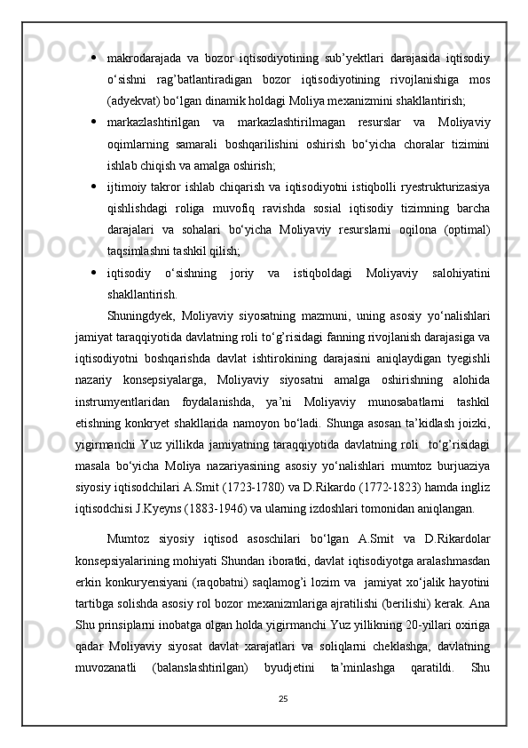  makrodarajada   va   bozor   iqtisodiyotining   sub’yektlari   darajasida   iqtisodiy
о‘sishni   rag’batlantiradigan   bozor   iqtisodiyotining   rivojlanishiga   mos
(adyekvat) bо‘lgan dinamik holdagi Moliya mexanizmini shakllantirish;
 markazlashtirilgan   va   markazlashtirilmagan   resurslar   va   Moliyaviy
oqimlarning   samarali   boshqarilishini   oshirish   bо‘yicha   choralar   tizimini
ishlab chiqish va amalga oshirish;
 ijtimoiy  takror   ishlab  chiqarish  va  iqtisodiyotni  istiqbolli  ryestrukturizasiya
qishlishdagi   roliga   muvofiq   ravishda   sosial   iqtisodiy   tizimning   barcha
darajalari   va   sohalari   bо‘yicha   Moliyaviy   resurslarni   oqilona   (optimal)
taqsimlashni tashkil qilish;
 iqtisodiy   о‘sishning   joriy   va   istiqboldagi   Moliyaviy   salohiyatini
shakllantirish.
Shuningdyek,   Moliyaviy   siyosatning   mazmuni,   uning   asosiy   yо‘nalishlari
jamiyat taraqqiyotida davlatning roli tо‘g’risidagi fanning rivojlanish darajasiga va
iqtisodiyotni   boshqarishda   davlat   ishtirokining   darajasini   aniqlaydigan   tyegishli
nazariy   konsepsiyalarga,   Moliyaviy   siyosatni   amalga   oshirishning   alohida
instrumyentlaridan   foydalanishda,   ya’ni   Moliyaviy   munosabatlarni   tashkil
etishning  konkryet   shakllarida  namoyon  bо‘ladi.  Shunga  asosan  ta’kidlash  joizki,
yigirmanchi   Yuz   yillikda   jamiyatning   taraqqiyotida   davlatning   roli     tо‘g’risidagi
masala   bо‘yicha   Moliya   nazariyasining   asosiy   yо‘nalishlari   mumtoz   burjuaziya
siyosiy iqtisodchilari A.Smit (1723-1780) va D.Rikardo (1772-1823) hamda ingliz
iqtisodchisi J.Kyeyns (1883-1946) va ularning izdoshlari tomonidan aniqlangan.
Mumtoz   siyosiy   iqtisod   asoschilari   bо‘lgan   A.Smit   va   D.Rikardolar
konsepsiyalarining mohiyati Shundan iboratki, davlat iqtisodiyotga aralashmasdan
erkin  konkuryensiyani   (raqobatni)  saqlamog’i   lozim  va   jamiyat   xо‘jalik  hayotini
tartibga solishda asosiy rol bozor mexanizmlariga ajratilishi (berilishi) kerak. Ana
Shu prinsiplarni inobatga olgan holda yigirmanchi Yuz yillikning 20-yillari oxiriga
qadar   Moliyaviy   siyosat   davlat   xarajatlari   va   soliqlarni   cheklashga,   davlatning
muvozanatli   (balanslashtirilgan)   byudjetini   ta’minlashga   qaratildi.   Shu
25