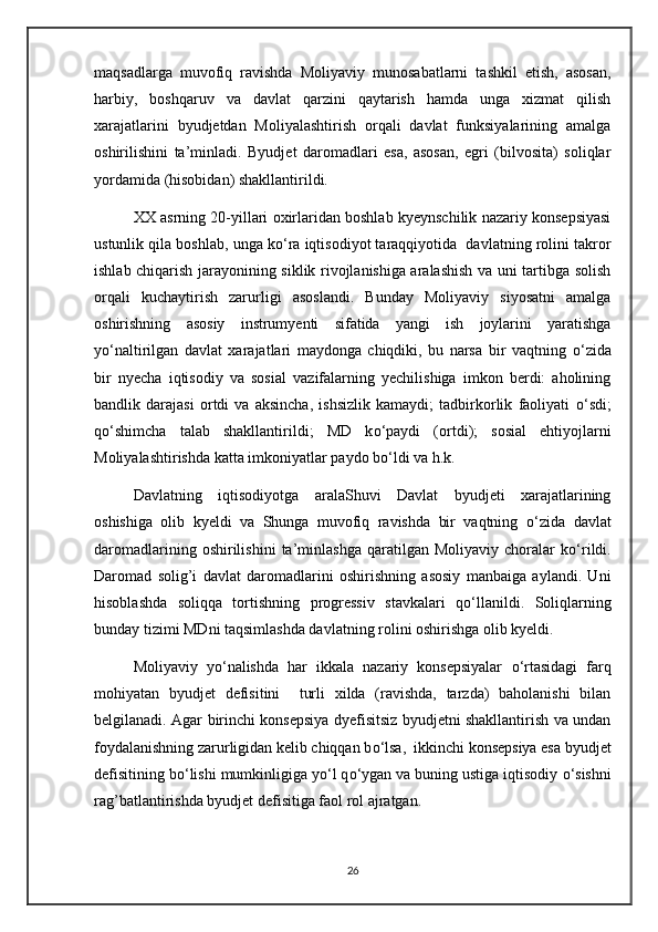 maqsadlarga   muvofiq   ravishda   Moliyaviy   munosabatlarni   tashkil   etish,   asosan,
harbiy,   boshqaruv   va   davlat   qarzini   qaytarish   hamda   unga   xizmat   qilish
xarajatlarini   byudjetdan   Moliyalashtirish   orqali   davlat   funksiyalarining   amalga
oshirilishini   ta’minladi.   Byudjet   daromadlari   esa,   asosan,   egri   (bilvosita)   soliqlar
yordamida (hisobidan) shakllantirildi.
XX asrning 20-yillari oxirlaridan boshlab kyeynschilik nazariy konsepsiyasi
ustunlik qila boshlab, unga k о ‘ra iqtisodiyot taraqqiyotida  davlatning rolini takror
ishlab chiqarish jarayonining siklik rivojlanishiga aralashish va uni tartibga solish
orqali   kuchaytirish   zarurligi   asoslandi.   Bunday   Moliyaviy   siyosatni   amalga
oshirishning   asosiy   instrumyenti   sifatida   yangi   ish   joylarini   yaratishga
y о ‘naltirilgan   davlat   xarajatlari   maydonga   chiqdiki,   bu   narsa   bir   vaqtning   о ‘zida
bir   nyecha   iqtisodiy   va   sosial   vazifalarning   yechilishiga   imkon   berdi:   aholining
bandlik   darajasi   ortdi   va   aksincha,   ishsizlik   kamaydi;   tadbirkorlik   faoliyati   о ‘sdi;
q о ‘shimcha   talab   shakllantirildi;   MD   k о ‘paydi   (ortdi);   sosial   ehtiyojlarni
Moliyalashtirishda katta imkoniyatlar paydo b о ‘ldi va h.k.
Davlatning   iqtisodiyotga   aralaShuvi   Davlat   byudjeti   xarajatlarining
oshishiga   olib   kyeldi   va   Shunga   muvofiq   ravishda   bir   vaqtning   о ‘zida   davlat
daromadlarining   oshirilishini   ta’minlashga   qaratilgan  Moliyaviy   choralar   k о ‘rildi.
Daromad   solig’i   davlat   daromadlarini   oshirishning   asosiy   manbaiga   aylandi.   Uni
hisoblashda   soliqqa   tortishning   progressiv   stavkalari   q о ‘llanildi.   Soliqlarning
bunday tizimi MDni taqsimlashda davlatning rolini oshirishga olib kyeldi.
Moliyaviy   y о ‘nalishda   har   ikkala   nazariy   konsepsiyalar   о ‘rtasidagi   farq
mohiyatan   byudjet   defisitini     turli   xilda   (ravishda,   tarzda)   baholanishi   bilan
belgilanadi. Agar birinchi konsepsiya dyefisitsiz byudjetni shakllantirish va undan
foydalanishning zarurligidan kelib chiqqan b о ‘lsa,  ikkinchi konsepsiya esa byudjet
defisitining b о ‘lishi mumkinligiga y о ‘l q о ‘ygan va buning ustiga iqtisodiy  о ‘sishni
rag’batlantirishda byudjet defisitiga faol rol ajratgan.
26
