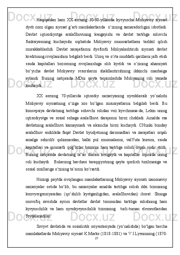 Haqiqatdan   ham   XX   asrning   30-60-yillarida   kyeynscha   Moliyaviy   siyosat
dyeb nom olgan siyosat  g’arb mamlakatlarida    о ‘zining samaradorligini isbotladi.
Davlat   iqtisodiyotga   aralaShuvining   kengayishi   va   davlat   tartibga   soluvchi
funksiyasining   kuchayishi   oqibatida   Moliyaviy   munosabatlarni   tashkil   qilish
murakkablashdi.   Davlat   xarajatlarini   dyefisitli   Moliyalashtirish   siyosati   davlat
kreditining rivojlanishini belgilab berdi. Uzoq va  о ‘rta muddatli qarzlarni jalb etish
ssuda   kapitallari   bozorining   rivojlanishiga   olib   kyeldi   va   о ‘zining   ahamiyati
b о ‘yicha   davlat   Moliyaviy   resurslarini   shakllantirishning   ikkinchi   manbaiga
aylandi.   Buning   natijasida   MDni   qayta   taqsimlashda   Moliyaning   roli   yanada
kuchaydi.
XX   asrning   70-yillarida   iqtisodiy   nazariyaning   nyeoklassik   y о ‘nalishi
Moliyaviy   siyosatning   о ‘ziga   xos   b о ‘lgan   xususiyatlarini   belgilab   berdi.   Bu
konsepsiya   davlatning   tartibga   soluvchi   rolidan   voz   kyechmasa-da,   Lekin   uning
iqtisodiyotga   va   sosial   sohaga   aralaShuvi   darajasini   biroz   chekladi.   Amalda   esa
davlatning   aralaShuvi   kamaymadi   va   aksincha   biroz   kuchaydi.   CHunki   bunday
aralaShuv   endilikda   faqat   Davlat   byudjetining   daromadlari   va   xarajatlari   orqali
amalga   oshirilib   qolinmasdan,   balki   pul   muomalasini,   valYuta   kursini,   ssuda
kapitallari   va   qimmatli   qog’ozlar   bozorini   ham   tartibga   solish   orqali   sodir   etildi.
Buning   natijasida   davlatning   ta’sir   doirasi   kengaydi   va   kapitallar   oqimida   uning
roli   kuchaydi.     Bularning   barchasi   taraqqiyotning   qayta   qurilish   tuzilmasiga   va
sosial omillariga  о ‘zining ta’sirini k о ‘rsatdi.
Hozirgi   paytda   rivojlangan   mamlakatlarning   Moliyaviy   siyosati   zamonaviy
nazariyalar   ostida   b о ‘lib,   bu   nazariyalar   amalda   tartibga   solish   ikki   tizimining
konvyergensiyasidan   (q о ‘shilib   kyetganligidan,   aralaShuvidan)   iborat.   Shunga
muvofiq   ravishda   ayrim   davlatlar   davlat   tomonidan   tartibga   solishning   ham
kyeynschilik   va   ham   nyeokyeynschilik   tizimining     turli-tuman   elementlaridan
foydalanadilar.
Sovyet   davlatida   va   sosialistik   oriyentasiyada   (y о ‘nalishda)   b о ‘lgan   barcha
mamlakatlarda Moliyaviy siyosat K.Marks (1818-1881) va V.I.Lyeninning (1870-
27 