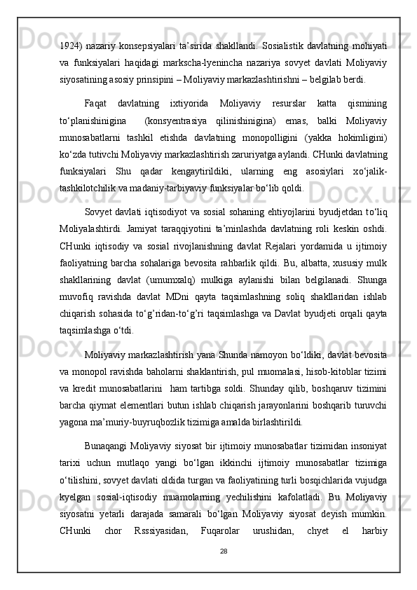 1924)   nazariy   konsepsiyalari   ta’sirida   shakllandi.   Sosialistik   davlatning   mohiyati
va   funksiyalari   haqidagi   markscha-lyenincha   nazariya   sovyet   davlati   Moliyaviy
siyosatining asosiy prinsipini – Moliyaviy markazlashtirishni – belgilab berdi.
Faqat   davlatning   ixtiyorida   Moliyaviy   resurslar   katta   qismining
t о ‘planishinigina     (konsyentrasiya   qilinishinigina)   emas,   balki   Moliyaviy
munosabatlarni   tashkil   etishda   davlatning   monopolligini   (yakka   hokimligini)
k о ‘zda tutivchi Moliyaviy markazlashtirish zaruriyatga aylandi. CHunki davlatning
funksiyalari   Shu   qadar   kengaytirildiki,   ularning   eng   asosiylari   x о ‘jalik-
tashkilotchilik va madaniy-tarbiyaviy funksiyalar b о ‘lib qoldi.
Sovyet davlati  iqtisodiyot va sosial  sohaning ehtiyojlarini  byudjetdan t о ‘liq
Moliyalashtirdi.   Jamiyat   taraqqiyotini   ta’minlashda   davlatning   roli   keskin   oshdi.
CHunki   iqtisodiy   va   sosial   rivojlanishning   davlat   Rejalari   yordamida   u   ijtimoiy
faoliyatning   barcha   sohalariga   bevosita   rahbarlik   qildi.   Bu,   albatta,   xususiy   mulk
shakllarining   davlat   (umumxalq)   mulkiga   aylanishi   bilan   belgilanadi.   Shunga
muvofiq   ravishda   davlat   MDni   qayta   taqsimlashning   soliq   shakllaridan   ishlab
chiqarish sohasida  t о ‘g’ridan-t о ‘g’ri  taqsimlashga  va Davlat  byudjeti  orqali  qayta
taqsimlashga  о ‘tdi.
Moliyaviy markazlashtirish yana Shunda namoyon b о ‘ldiki, davlat bevosita
va monopol ravishda baholarni shaklantirish, pul muomalasi, hisob-kitoblar tizimi
va   kredit   munosabatlarini     ham   tartibga   soldi.   Shunday   qilib,   boshqaruv   tizimini
barcha qiymat elementlari butun ishlab chiqarish jarayonlarini boshqarib turuvchi
yagona ma’muriy-buyruqbozlik tizimiga amalda birlashtirildi.
Bunaqangi   Moliyaviy  siyosat  bir  ijtimoiy munosabatlar  tizimidan  insoniyat
tarixi   uchun   mutlaqo   yangi   b о ‘lgan   ikkinchi   ijtimoiy   munosabatlar   tizimiga
о ‘tilishini, sovyet davlati oldida turgan va faoliyatining turli bosqichlarida vujudga
kyelgan   sosial-iqtisodiy   muamolarning   yechilishini   kafolatladi.   Bu   Moliyaviy
siyosatni   yetarli   darajada   samarali   b о ‘lgan   Moliyaviy   siyosat   deyish   mumkin.
CHunki   chor   Rsssiyasidan,   Fuqarolar   urushidan,   chyet   el   harbiy
28 