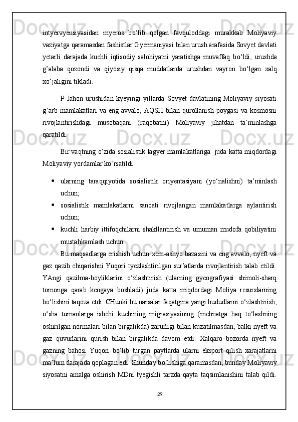 intyervyensiyasidan   myeros   b о ‘lib   qolgan   favquloddagi   murakkab   Moliyaviy
vaziyatga qaramasdan fashistlar Gyermaniyasi bilan urush arafasida Sovyet davlati
yetarli   darajada   kuchli   iqtisodiy   salohiyatni   yaratishga   muvaffaq   b о ‘ldi,   urushda
g’alaba   qozondi   va   qiyosiy   qisqa   muddatlarda   urushdan   vayron   b о ‘lgan   xalq
x о ‘jaligini tikladi.
P   Jahon   urushidan   kyeyingi   yillarda   Sovyet   davlatining   Moliyaviy   siyosati
g’arb   mamlakatlari   va   eng  avvalo,   AQSH   bilan   qurollanish   poygasi   va  kosmosni
rivojlantirishdagi   musobaqani   (raqobatni)   Moliyaviy   jihatdan   ta’minlashga
qaratildi.
Bir vaqtning  о ‘zida sosialistik lagyer mamlakatlariga  juda katta miqdordagi
Moliyaviy yordamlar k о ‘rsatildi:
 ularning   taraqqiyotida   sosialistik   oriyentasiyani   (y о ‘nalishni)   ta’minlash
uchun;
 sosialistik   mamlakatlarni   sanoati   rivojlangan   mamlakatlarga   aylantirish
uchun;
 kuchli   harbiy   ittifoqchilarni   shakllantirish   va   umuman   mudofa   qobiliyatini
mustahkamlash uchun.
Bu maqsadlarga erishish uchun xom-ashyo bazasini va eng avvalo, nyeft va
gaz qazib chiqarishni  Yuqori tyezlashtirilgan sur’atlarda rivojlantirish talab etildi.
YAngi   qazilma-boyliklarini   о ‘zlashtirish   (ularning   gyeografiyasi   shimoli-sharq
tomonga   qarab   kengaya   boshladi)   juda   katta   miqdordagi   Moliya   resurslarning
b о ‘lishini taqoza etdi. CHunki bu narsalar faqatgina yangi hududlarni  о ‘zlashtirish,
о ‘sha   tumanlarga   ishchi   kuchining   migrasiyasining   (mehnatga   haq   t о ‘lashning
oshirilgan normalari bilan birgalikda) zarurligi bilan kuzatilmasdan, balki nyeft va
gaz   quvurlarini   qurish   bilan   birgalikda   davom   etdi.   Xalqaro   bozorda   nyeft   va
gazning   bahosi   Yuqori   b о ‘lib   turgan   paytlarda   ularni   eksport   qilish   xarajatlarni
ma’lum darajada qoplagan edi. Shunday b о ‘lishiga qaramasdan, bunday Moliyaviy
siyosatni   amalga  oshirish  MDni   tyegishli  tarzda  qayta   taqsimlanishini  talab  qildi.
29