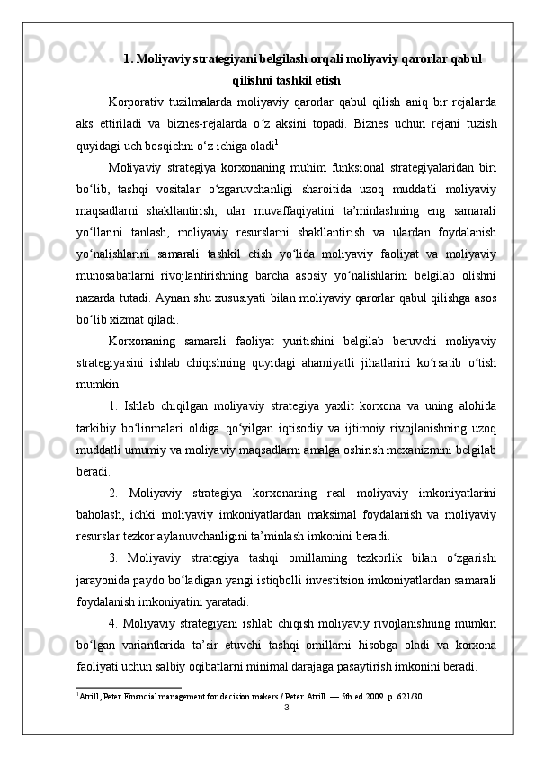 1. Moliyaviy strategiyani belgilash orqali moliyaviy qarorlar qabul
qilishni tashkil etish
Korporativ   tuzilmalarda   moliyaviy   qarorlar   qabul   qilish   aniq   bir   rejalarda
aks   ettiriladi   va   biznes-rejalarda   o z   aksini   topadi.  ʻ Biznes   uchun   rejani   tuzish
quyidagi uch bosqichni o‘z ichiga oladi 1
: 
Moliyaviy   strategiya   korxonaning   muhim   funksional   strategiyalaridan   biri
bo lib,   tashqi   vositalar   o zgaruvchanligi   sharoitida   uzoq   muddatli   moliyaviy	
ʻ ʻ
maqsadlarni   shakllantirish,   ular   muvaffaqiyatini   ta’minlashning   eng   samarali
yo llarini   tanlash,   moliyaviy   resurslarni   shakllantirish   va   ulardan   foydalanish
ʻ
yo nalishlarini   samarali   tashkil   etish   yo lida   moliyaviy   faoliyat   va   moliyaviy
ʻ ʻ
munosabatlarni   rivojlantirishning   barcha   asosiy   yo nalishlarini   belgilab   olishni	
ʻ
nazarda tutadi. Aynan shu xususiyati bilan moliyaviy qarorlar qabul qilishga asos
bo lib xizmat qiladi. 	
ʻ
Korxonaning   samarali   faoliyat   yuritishini   belgilab   beruvchi   moliyaviy
strategiyasini   ishlab   chiqishning   quyidagi   ahamiyatli   jihatlarini   ko rsatib   o tish	
ʻ ʻ
mumkin:
1.   Ishlab   chiqilgan   moliyaviy   strategiya   yaxlit   korxona   va   uning   alohida
tarkibiy   bo linmalari   oldiga   qo yilgan   iqtisodiy   va   ijtimoiy   rivojlanishning   uzoq	
ʻ ʻ
muddatli umumiy va moliyaviy maqsadlarni amalga oshirish mexanizmini belgilab
beradi.
2.   Moliyaviy   strategiya   korxonaning   real   moliyaviy   imkoniyatlarini
baholash,   ichki   moliyaviy   imkoniyatlardan   maksimal   foydalanish   va   moliyaviy
resurslar tezkor aylanuvchanligini ta’minlash imkonini beradi.
3.   Moliyaviy   strategiya   tashqi   omillarning   tezkorlik   bilan   o zgarishi	
ʻ
jarayonida paydo bo ladigan yangi istiqbolli investitsion imkoniyatlardan samarali	
ʻ
foydalanish imkoniyatini yaratadi.
4.  Moliyaviy   strategiyani   ishlab   chiqish   moliyaviy  rivojlanishning   mumkin
bo lgan   variantlarida   ta’sir   etuvchi   tashqi   omillarni   hisobga   oladi   va   korxona	
ʻ
faoliyati uchun salbiy oqibatlarni minimal darajaga pasaytirish imkonini beradi.
1
Atrill, Peter.Financial management for decision makers / Peter Atrill. — 5th ed.2009. p. 621/30.
3