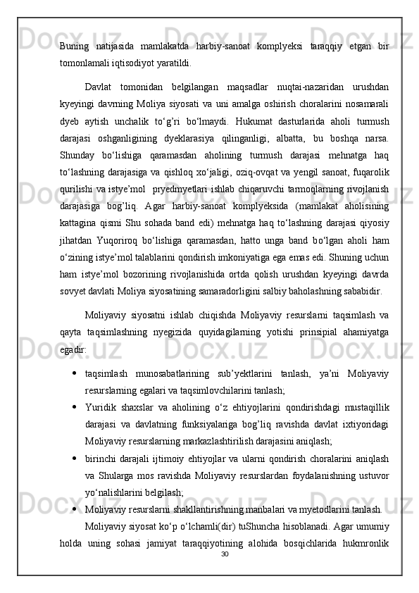 Buning   natijasida   mamlakatda   harbiy-sanoat   komplyeksi   taraqqiy   etgan   bir
tomonlamali iqtisodiyot yaratildi.
Davlat   tomonidan   belgilangan   maqsadlar   nuqtai-nazaridan   urushdan
kyeyingi   davrning   Moliya   siyosati   va   uni   amalga   oshirish   choralarini   nosamarali
dyeb   aytish   unchalik   t о ‘g’ri   b о ‘lmaydi.   Hukumat   dasturlarida   aholi   turmush
darajasi   oshganligining   dyeklarasiya   qilinganligi,   albatta,   bu   boshqa   narsa.
Shunday   b о ‘lishiga   qaramasdan   aholining   turmush   darajasi   mehnatga   haq
t о ‘lashning darajasiga va qishloq x о ‘jaligi, oziq-ovqat  va yengil sanoat, fuqarolik
qurilishi  va istye’mol   pryedmyetlari ishlab chiqaruvchi tarmoqlarning rivojlanish
darajasiga   bog’liq.   Agar   harbiy-sanoat   komplyeksida   (mamlakat   aholisining
kattagina   qismi   Shu   sohada   band   edi)   mehnatga   haq   t о ‘lashning   darajasi   qiyosiy
jihatdan   Yuqoriroq   b о ‘lishiga   qaramasdan,   hatto   unga   band   b о ‘lgan   aholi   ham
о ‘zining istye’mol talablarini qondirish imkoniyatiga ega emas edi. Shuning uchun
ham   istye’mol   bozorining   rivojlanishida   ortda   qolish   urushdan   kyeyingi   davrda
sovyet davlati Moliya siyosatining samaradorligini salbiy baholashning sababidir.
Moliyaviy   siyosatni   ishlab   chiqishda   Moliyaviy   resurslarni   taqsimlash   va
qayta   taqsimlashning   nyegizida   quyidagilarning   yotishi   prinsipial   ahamiyatga
egadir:
 taqsimlash   munosabatlarining   sub’yektlarini   tanlash,   ya’ni   Moliyaviy
resurslarning egalari va taqsimlovchilarini tanlash;
 Yuridik   shaxslar   va   aholining   о ‘z   ehtiyojlarini   qondirishdagi   mustaqillik
darajasi   va   davlatning   funksiyalariga   bog’liq   ravishda   davlat   ixtiyoridagi
Moliyaviy resurslarning markazlashtirilish darajasini aniqlash;
 birinchi   darajali   ijtimoiy   ehtiyojlar   va   ularni   qondirish   choralarini   aniqlash
va   Shularga   mos   ravishda   Moliyaviy   resurslardan   foydalanishning   ustuvor
y о ‘nalishlarini belgilash;
 Moliyaviy resurslarni shakllantirishning manbalari va myetodlarini tanlash.
Moliyaviy siyosat k о ‘p  о ‘lchamli(dir) tuShuncha hisoblanadi. Agar umumiy
holda   uning   sohasi   jamiyat   taraqqiyotining   alohida   bosqichlarida   hukmronlik
30 