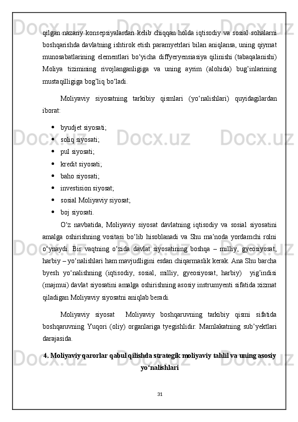 qilgan  nazariy   konsepsiyalardan   kelib   chiqqan   holda  iqtisodiy   va   sosial   sohalarni
boshqarishda davlatning ishtirok etish paramyetrlari bilan aniqlansa, uning qiymat
munosabatlarining   elementlari   b о ‘yicha   diffyeryensiasiya   qilinishi   (tabaqalanishi)
Moliya   tizimining   rivojlanganligiga   va   uning   ayrim   (alohida)   bug’inlarining
mustaqilligiga bog’liq b о ‘ladi.
Moliyaviy   siyosatning   tarkibiy   qismlari   (y о ‘nalishlari)   quyidagilardan
iborat:
 byudjet siyosati;
 soliq siyosati;
 pul siyosati;
 kredit siyosati;
 baho siyosati;
 investision siyosat;
 sosial Moliyaviy siyosat;
 boj siyosati.
О‘z   navbatida,   Moliyaviy   siyosat   davlatning   iqtisodiy   va   sosial   siyosatini
amalga   oshirishning   vositasi   bо‘lib   hisoblanadi   va   Shu   ma’noda   yordamchi   rolni
о‘ynaydi.   Bir   vaqtning   о‘zida   davlat   siyosatining   boshqa   –   milliy,   gyeosiyosat,
harbiy – yо‘nalishlari ham mavjudligini esdan chiqarmaslik kerak. Ana Shu barcha
byesh   yо‘nalishning   (iqtisodiy,   sosial,   milliy,   gyeosiyosat,   harbiy)     yig’indisi
(majmui) davlat siyosatini amalga oshirishning asosiy instrumyenti sifatida xizmat
qiladigan Moliyaviy siyosatni aniqlab beradi.
Moliyaviy   siyosat     Moliyaviy   boshqaruvning   tarkibiy   qismi   sifatida
boshqaruvning   Yuqori   (oliy)   organlariga   tyegishlidir.   Mamlakatning   sub’yektlari
darajasida. 
4. Moliyaviy qarorlar qabul qilishda strategik moliyaviy tahlil va uning asosiy
yo nalishlariʻ
31 