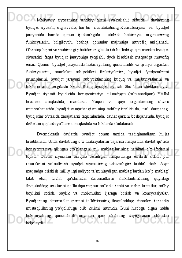 Moliyaviy   siyosatning   tarkibiy   qismi   (yо‘nalishi)   sifatida     davlatning
byudjet   siyosati,   eng   avvalo,   har   bir     mamlakatning   Konstitusiyasi     va     byudjet
jarayonida   hamda   qonun   ijodkorligida     alohida   hokimiyat   organlarining
funksiyalarini   belgilovchi   boshqa   qonunlar   majmuiga   muvofiq   aniqlanadi.
О‘zining hajmi va muhimligi jihatidan eng katta ish bо‘lishiga qaramasdan byudjet
siyosatini   faqat   byudjet   jarayoniga   tyegishli   dyeb   hisoblash   maqsadga   muvofiq
emas.   Qonun     byudjet   jarayonida   hokimiyatning   qonunchilik   va   ijroiya   organlari
funksiyalarini,   mamlakat   sub’yektlari   funksiyalarini,   byudjet   fyedyeralizmi
prinsiplarini,   byudjet   jarayoni   sub’yektlarining   huquq   va   majburiyatlarini   va
h.k.larni   aniq   belgilashi   kerak.   Biroq   byudjet   siyosati   Shu   bilan   cheklanmaydi.
Byudjet   siyosati   byudjetda   konsyentrasiya   qilinadigan   (tо‘planadigan)   YAIM
hissasini   aniqlashda,   mamlakat   Yuqori   va   quyi   organlarining   о‘zaro
munosabatlarida, byudjet xarajatlar qismining tarkibiy tuzilishida,  turli darajadagi
byudjetlar о‘rtasida xarajatlarni taqsimlashda, davlat qarzini boshqarishda, byudjet
defisitini qoplash yо‘llarini aniqlashda va h.k.larda ifodalanadi.
Dyemokratik   davlatda   byudjet   qonun   tarzida   tasdiqlanadigan   hujjat
hisoblanadi. Unda davlatning   о ‘z funksiyalarini bajarish maqsadida davlat q о ‘lida
konsyentrasiya   qilingan   (t о ‘plangan)   pul   mablag’larining   harakati   о ‘z   ifodasini
topadi.   Davlat   siyosatini   aniqlab   beradigan   maqsadlarga   erishish   uchun   pul
resurslarini   y о ‘naltirish   byudjet   siyosatining   ustuvorligini   tashkil   etadi.   Agar
maqsadga   erishish   milliy   iqtisodiyot   ta’minlaydigan   mablag’lardan   k о ‘p   mablag’
talab   etsa,   davlat   q о ‘shimcha   daromadlarni   shakllantirishning   quyidagi
favquloddagi usullarini q о ‘llashga majbur b о ‘ladi:  ichki va tashqi kreditlar, milliy
boylikni   sotish,   boylik   va   mol-mulkni   ijaraga   berish   va   konsyessiyalar.
Byudjetning   daromadlar   qismini   t о ‘ldirishning   favquloddagi   choralari   iqtisodiy
mustaqillikning   y о ‘qolishiga   olib   kelishi   mumkin.   Buni   hisobga   olgan   holda
hokimiyatning   qonunchilik   organlari   qarz   olishning   chyegarasini   oldindan
belgilaydi.
32 