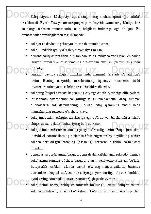 Soliq   siyosati   Moliyaviy   siyosatning     eng   muhim   qismi   (y о ‘nalishi)
hisoblanadi.   Byesh   Yuz   yildan   ortiqroq   vaqt   mobaynida   zamonaviy   Moliya   fani
soliqlarga   nisbatan   munosabatini   aniq   belgilash   imkoniga   ega   b о ‘lgan.   Bu
munosabatlar quyidagilardan tashkil topadi:
 soliqlarsiz davlatning faoliyat k о ‘satishi mumkin emas;
 soliqli undirish qat’iy  о ‘sish tyendyensiyasiga ega;
 oqilona   soliq   ostonasidan   о ‘tilganidan   s о ‘ng   tabiiy   takror   ishlab   chiqarish
jarayoni   buziladi   –   iqtisodiyotning   о ‘z- о ‘zidan   buzilishi   (yemirilishi)   sodir
b о ‘ladi;
 tanazzul   davrida   soliqlar   mumkin   qadar   minimal   darajada   о ‘rnatilmog’i
lozim.   Buning   natijasida   mamlakatning   iqtisodiy   mexanizmi   ichki
investision salohiyatni safarbar etish hisobidan tiklanadi;
 soliqning Yuqori ostonasi kapitalning chyetga chiqib kyetishiga olib kyeladi;
 iqtisodiyotni davlat tomonidan tartibga solish kerak, albatta. Biroq,  summar
о ‘lchovlarda   sof   daromadning   30%dan   ortiq   qismining   undirilishida
mamlakatning iqtisodiy  о ‘sishi t о ‘xtaydi;
 soliq   imtiyozlari   ochiqlik   xarakteriga   ega   b о ‘lishi   va     barcha   takror   ishlab
chiqarish sub’yektlari uchun tyeng b о ‘lishi kerak;
 soliq tizimi konfiskasion xarakterga ega b о ‘lmasligi lozim.  Faqat, jumladan,
individual   daromadlarning   о ‘sishida   ifodalangan   milliy   boylikning   о ‘sishi
soliqqa   tortiladigan   bazaning   (asosning)   barqaror   о ‘sishini   ta’minlashi
mumkin;
 qonunlar va qoidalarning barqarorligini davlat kafolatlagan iqtisodiy tizimda
soliqlarning summar   о ‘lchovi barqaror   о ‘sish tyendyensiyasiga ega b о ‘ladi.
Barqarorlik   kafolati   sifatida   davlat   о ‘zining   majburiyatlarini   buzishni
boshladimi,   kapital   xufyona   iqtisodiyotga   yoki   xorijga   о ‘tishni   boshlab,
byudjetning daromadlar bazasini (asosini) qisqartiravyeradi;
 soliq   tizimi   oddiy,   ochiq   va   samarali   b о ‘lmog’i   lozim.   Soliqlar   sonini,
soliqqa tortish ob’yektlarini k о ‘paytirish, k о ‘p bosqichli soliqlarni joriy etish
33