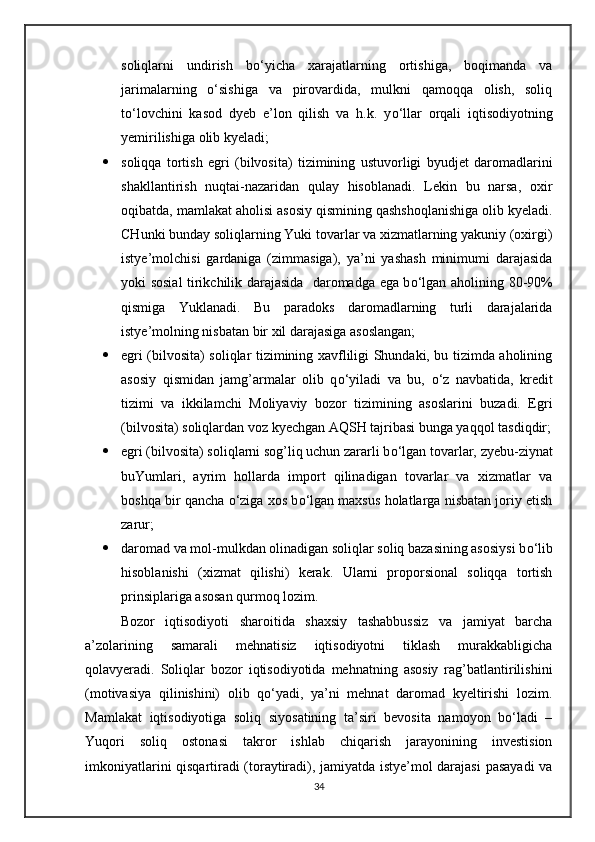 soliqlarni   undirish   b о ‘yicha   xarajatlarning   ortishiga,   boqimanda   va
jarimalarning   о ‘sishiga   va   pirovardida,   mulkni   qamoqqa   olish,   soliq
t о ‘lovchini   kasod   dyeb   e’lon   qilish   va   h.k.   y о ‘llar   orqali   iqtisodiyotning
yemirilishiga olib kyeladi;
 soliqqa   tortish   egri   (bilvosita)   tizimining   ustuvorligi   byudjet   daromadlarini
shakllantirish   nuqtai-nazaridan   qulay   hisoblanadi.   Lekin   bu   narsa,   oxir
oqibatda, mamlakat aholisi asosiy qismining qashshoqlanishiga olib kyeladi.
CHunki bunday soliqlarning Yuki tovarlar va xizmatlarning yakuniy (oxirgi)
istye’molchisi   gardaniga   (zimmasiga),   ya’ni   yashash   minimumi   darajasida
yoki sosial tirikchilik darajasida   daromadga ega b о ‘lgan aholining 80-90%
qismiga   Yuklanadi.   Bu   paradoks   daromadlarning   turli   darajalarida
istye’molning nisbatan bir xil darajasiga asoslangan;
 egri (bilvosita) soliqlar tizimining xavfliligi Shundaki, bu tizimda aholining
asosiy   qismidan   jamg’armalar   olib   q о ‘yiladi   va   bu,   о ‘z   navbatida,   kredit
tizimi   va   ikkilamchi   Moliyaviy   bozor   tizimining   asoslarini   buzadi.   Egri
(bilvosita) soliqlardan voz kyechgan AQSH tajribasi bunga yaqqol tasdiqdir;
 egri (bilvosita) soliqlarni sog’liq uchun zararli b о ‘lgan tovarlar, zyebu-ziynat
buYumlari,   ayrim   hollarda   import   qilinadigan   tovarlar   va   xizmatlar   va
boshqa bir qancha  о ‘ziga xos b о ‘lgan maxsus holatlarga nisbatan joriy etish
zarur;
 daromad va mol-mulkdan olinadigan soliqlar soliq bazasining asosiysi b о ‘lib
hisoblanishi   (xizmat   qilishi)   kerak.   Ularni   proporsional   soliqqa   tortish
prinsiplariga asosan qurmoq lozim.
Bozor   iqtisodiyoti   sharoitida   shaxsiy   tashabbussiz   va   jamiyat   barcha
a’zolarining   samarali   mehnatisiz   iqtisodiyotni   tiklash   murakkabligicha
qolavyeradi.   Soliqlar   bozor   iqtisodiyotida   mehnatning   asosiy   rag’batlantirilishini
(motivasiya   qilinishini)   olib   qо‘yadi,   ya’ni   mehnat   daromad   kyeltirishi   lozim.
Mamlakat   iqtisodiyotiga   soliq   siyosatining   ta’siri   bevosita   namoyon   bо‘ladi   –
Yuqori   soliq   ostonasi   takror   ishlab   chiqarish   jarayonining   investision
imkoniyatlarini qisqartiradi (toraytiradi), jamiyatda istye’mol darajasi  pasayadi va
34