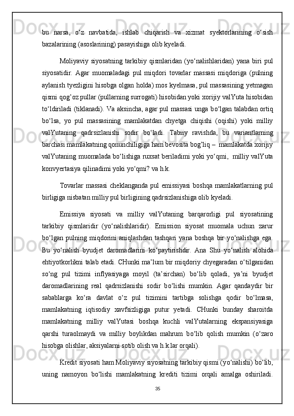 bu   narsa,   о‘z   navbatida,   ishlab   chiqarish   va   xizmat   syektorlarining   о‘sish
bazalarining (asoslarining) pasayishiga olib kyeladi.
Moliyaviy   siyosatning   tarkibiy   qismlaridan   (y о ‘nalishlaridan)   yana   biri   pul
siyosatidir.   Agar   muomaladagi   pul   miqdori   tovarlar   massasi   miqdoriga   (pulning
aylanish tyezligini hisobga olgan holda) mos kyelmasa, pul massasining yetmagan
qismi qog’oz pullar (pullarning surrogati) hisobidan yoki xorijiy valYuta hisobidan
t о ‘ldiriladi (tiklanadi). Va aksincha, agar pul massasi  unga b о ‘lgan talabdan ortiq
b о ‘lsa,   yo   pul   massasining   mamlakatdan   chyetga   chiqishi   (oqishi)   yoki   milliy
valYutaning   qadrsizlanishi   sodir   b о ‘ladi.   Tabiiy   ravishda,   bu   variantlarning
barchasi mamlakatning qonunchiligiga ham bevosita bog’liq –  mamlakatda xorijiy
valYutaning muomalada b о ‘lishiga ruxsat beriladimi yoki y о ‘qmi,   milliy valYuta
konvyertasiya qilinadimi yoki y о ‘qmi? va h.k.
Tovarlar   massasi  cheklanganda  pul  emissiyasi   boshqa  mamlakatlarning  pul
birligiga nisbatan milliy pul birligining qadrsizlanishiga olib kyeladi.
Emissiya   siyosati   va   milliy   valYutaning   barqarorligi   pul   siyosatining
tarkibiy   qismlaridir   (y о ‘nalishlaridir).   Emission   siyosat   muomala   uchun   zarur
b о ‘lgan   pulning   miqdorini   aniqlashdan   tashqari   yana   boshqa   bir   y о ‘nalishga   ega.
Bu   y о ‘nalish   byudjet   daromadlarini   k о ‘paytirishdir.   Ana   Shu   y о ‘nalish   alohida
ehtiyotkorlikni talab etadi. CHunki ma’lum bir miqdoriy chyegaradan  о ‘tilganidan
s о ‘ng   pul   tizimi   inflyasiyaga   moyil   (ta’sirchan)   b о ‘lib   qoladi,   ya’ni   byudjet
daromadlarining   real   qadrsizlanishi   sodir   b о ‘lishi   mumkin.   Agar   qandaydir   bir
sabablarga   k о ‘ra   davlat   о ‘z   pul   tizimini   tartibga   solishga   qodir   b о ‘lmasa,
mamlakatning   iqtisodiy   xavfsizligiga   putur   yetadi.   CHunki   bunday   sharoitda
mamlakatning   milliy   valYutasi   boshqa   kuchli   valYutalarning   ekspansiyasiga
qarshi   turaolmaydi   va   milliy   boylikdan   mahrum   b о ‘lib   qolish   mumkin   ( о ‘zaro
hisobga olishlar, aksiyalarni sotib olish va h.k.lar orqali).
Kredit siyosati ham Moliyaviy siyosatning tarkibiy qismi (y о ‘nalishi) b о ‘lib,
uning   namoyon   b о ‘lishi   mamlakatning   krediti   tizimi   orqali   amalga   oshiriladi.
35