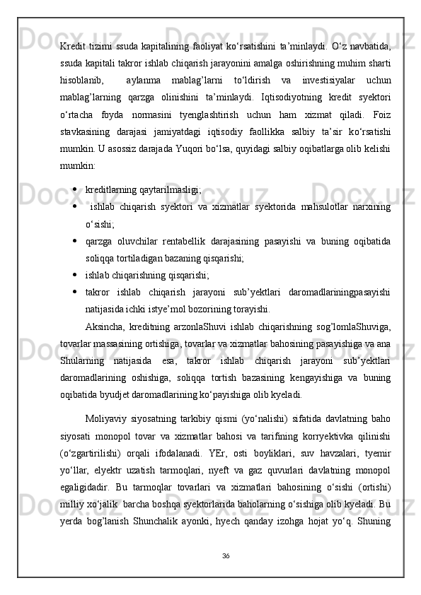 Kredit   tizimi   ssuda   kapitalining   faoliyat   k о ‘rsatishini   ta’minlaydi.   О ‘z   navbatida,
ssuda kapitali takror ishlab chiqarish jarayonini amalga oshirishning muhim sharti
hisoblanib,     aylanma   mablag’larni   t о ‘ldirish   va   investisiyalar   uchun
mablag’larning   qarzga   olinishini   ta’minlaydi.   Iqtisodiyotning   kredit   syektori
о ‘rtacha   foyda   normasini   tyenglashtirish   uchun   ham   xizmat   qiladi.   Foiz
stavkasining   darajasi   jamiyatdagi   iqtisodiy   faollikka   salbiy   ta’sir   k о ‘rsatishi
mumkin. U asossiz darajada Yuqori b о ‘lsa, quyidagi salbiy oqibatlarga olib kelishi
mumkin:
 kreditlarning qaytarilmasligi;
   ishlab   chiqarish   syektori   va   xizmatlar   syektorida   mahsulotlar   narxining
о‘sishi;
 qarzga   oluvchilar   rentabellik   darajasining   pasayishi   va   buning   oqibatida
soliqqa tortiladigan bazaning qisqarishi;
 ishlab chiqarishning qisqarishi;
 takror   ishlab   chiqarish   jarayoni   sub’yektlari   daromadlariningpasayishi
natijasida ichki istye’mol bozorining torayishi.
Aksincha,   kreditning   arzonlaShuvi   ishlab   chiqarishning   sog’lomlaShuviga,
tovarlar massasining ortishiga, tovarlar va xizmatlar bahosining pasayishiga va ana
Shularning   natijasida   esa,   takror   ishlab   chiqarish   jarayoni   sub’yektlari
daromadlarining   oshishiga,   soliqqa   tortish   bazasining   kengayishiga   va   buning
oqibatida byudjet daromadlarining kо‘payishiga olib kyeladi.
Moliyaviy   siyosatning   tarkibiy   qismi   (yо‘nalishi)   sifatida   davlatning   baho
siyosati   monopol   tovar   va   xizmatlar   bahosi   va   tarifining   korryektivka   qilinishi
(о‘zgartirilishi)   orqali   ifodalanadi.   YEr,   osti   boyliklari,   suv   havzalari,   tyemir
yо‘llar,   elyektr   uzatish   tarmoqlari,   nyeft   va   gaz   quvurlari   davlatning   monopol
egaligidadir.   Bu   tarmoqlar   tovarlari   va   xizmatlari   bahosining   о‘sishi   (ortishi)
milliy xо‘jalik  barcha boshqa syektorlarida baholarning о‘sishiga olib kyeladi. Bu
yerda   bog’lanish   Shunchalik   ayonki,   hyech   qanday   izohga   hojat   yо‘q.   Shuning
36 
