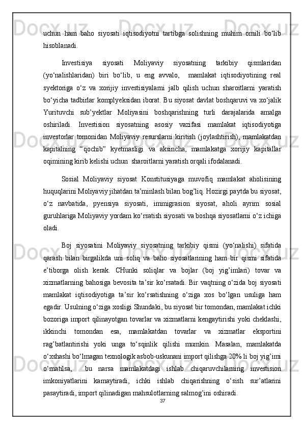 uchun   ham   baho   siyosati   iqtisodiyotni   tartibga   solishning   muhim   omili   bо‘lib
hisoblanadi.
Investisiya   siyosati   Moliyaviy   siyosatning   tarkibiy   qismlaridan
(yо‘nalishlaridan)   biri   bо‘lib,   u   eng   avvalo,     mamlakat   iqtisodiyotining   real
syektoriga   о‘z   va   xorijiy   investisiyalarni   jalb   qilish   uchun   sharoitlarni   yaratish
bо‘yicha tadbirlar komplyeksidan iborat. Bu siyosat davlat boshqaruvi va xо‘jalik
Yurituvchi   sub’yektlar   Moliyasini   boshqarishning   turli   darajalarida   amalga
oshiriladi.   Investision   siyosatning   asosiy   vazifasi   mamlakat   iqtisodiyotiga
investorlar   tomonidan   Moliyaviy   resurslarni   kiritish   (joylashtirish),   mamlakatdan
kapitalning   “qochib”   kyetmasligi   va   aksincha,   mamlakatga   xorijiy   kapitallar
oqimining kirib kelishi uchun  sharoitlarni yaratish orqali ifodalanadi.
Sosial   Moliyaviy   siyosat   Konstitusiyaga   muvofiq   mamlakat   aholisining
huquqlarini Moliyaviy jihatdan ta’minlash bilan bog’liq. Hozirgi paytda bu siyosat,
о‘z   navbatida,   pyensiya   siyosati,   immigrasion   siyosat,   aholi   ayrim   sosial
guruhlariga Moliyaviy yordam kо‘rsatish siyosati va boshqa siyosatlarni о‘z ichiga
oladi.
Boj   siyosatini   Moliyaviy   siyosatning   tarkibiy   qismi   (yо‘nalishi)   sifatida
qarash   bilan   birgalikda   uni   soliq   va   baho   siyosatlarining   ham   bir   qismi   sifatida
e’tiborga   olish   kerak.   CHunki   soliqlar   va   bojlar   (boj   yig’imlari)   tovar   va
xizmatlarning bahosiga bevosita ta’sir kо‘rsatadi. Bir vaqtning о‘zida boj siyosati
mamlakat   iqtisodiyotiga   ta’sir   kо‘rsatishning   о‘ziga   xos   bо‘lgan   usuliga   ham
egadir. Usulning о‘ziga xosligi Shundaki, bu siyosat bir tomondan, mamlakat ichki
bozoriga import qilinayotgan tovarlar va xizmatlarni kengaytirishi yoki cheklashi,
ikkinchi   tomondan   esa,   mamlakatdan   tovarlar   va   xizmatlar   eksportini
rag’batlantirishi   yoki   unga   tо‘sqinlik   qilishi   mumkin.   Masalan,   mamlakatda
о‘xshashi bо‘lmagan texnologik asbob-uskunani import qilishga 20% li boj yig’imi
о‘rnatilsa,     bu   narsa   mamlakatdagi   ishlab   chiqaruvchilarning   investision
imkoniyatlarini   kamaytiradi,   ichki   ishlab   chiqarishning   о‘sish   sur’atlarini
pasaytiradi, import qilinadigan mahsulotlarning salmog’ini oshiradi.
37 