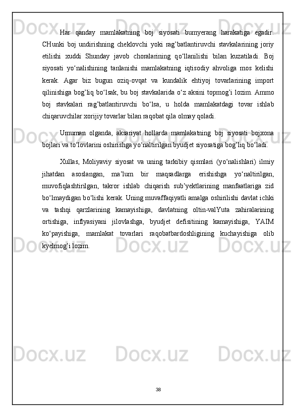 Har   qanday   mamlakatning   boj   siyosati   bumyerang   harakatiga   egadir.
CHunki   boj   undirishning   cheklovchi   yoki   rag’batlantiruvchi   stavkalarining   joriy
etilishi   xuddi   Shunday   javob   choralarining   q о ‘llanilishi   bilan   kuzatiladi.   Boj
siyosati   y о ‘nalishining   tanlanishi   mamlakatning   iqtisodiy   ahvoliga   mos   kelishi
kerak.   Agar   biz   bugun   oziq-ovqat   va   kundalik   ehtiyoj   tovarlarining   import
qilinishiga bog’liq b о ‘lsak, bu boj stavkalarida   о ‘z aksini topmog’i lozim. Ammo
boj   stavkalari   rag’batlantiruvchi   b о ‘lsa,   u   holda   mamlakatdagi   tovar   ishlab
chiqaruvchilar xorijiy tovarlar bilan raqobat qila olmay qoladi.
Umuman   olganda,   aksariyat   hollarda   mamlakatning   boj   siyosati   bojxona
bojlari va t о ‘lovlarini oshirishga y о ‘naltirilgan byudjet siyosatiga bog’liq b о ‘ladi.
Xullas,   Moliyaviy   siyosat   va   uning   tarkibiy   qismlari   (y о ‘nalishlari)   ilmiy
jihatdan   asoslangan,   ma’lum   bir   maqsadlarga   erishishga   y о ‘naltirilgan,
muvofiqlashtirilgan,   takror   ishlab   chiqarish   sub’yektlarining   manfaatlariga   zid
b о ‘lmaydigan b о ‘lishi kerak. Uning muvaffaqiyatli amalga oshirilishi davlat ichki
va   tashqi   qarzlarining   kamayishiga,   davlatning   oltin-valYuta   zahiralarining
ortishiga,   inflyasiyani   jilovlashga,   byudjet   defisitining   kamayishiga,   YAIM
k о ‘payishiga,   mamlakat   tovarlari   raqobatbardoshligining   kuchayishiga   olib
kyelmog’i lozim.
38