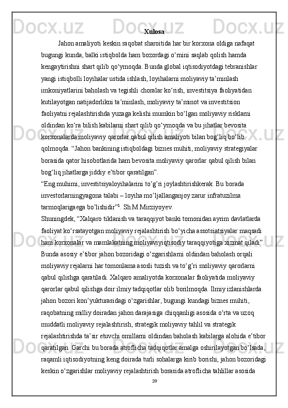 Xulosa
          Jahon amaliyoti keskin raqobat sharoitida har bir korxona oldiga nafaqat 
bugungi kunda, balki istiqbolda ham bozordagi o‘rnini saqlab qolish hamda 
kengaytirishni shart qilib qo‘ymoqda. Bunda global iqtisodiyotdagi tebranishlar 
yangi istiqbolli loyihalar ustida ishlash, loyihalarni moliyaviy ta’minlash 
imkoniyatlarini baholash va tegishli choralar ko‘rish, investitsiya faoliyatidan 
kutilayotgan natijadorlikni ta’minlash, moliyaviy ta’minot va investitsion 
faoliyatni rejalashtirishda yuzaga kelishi mumkin bo‘lgan moliyaviy risklarni 
oldindan ko‘ra bilish kabilarni shart qilib qo‘ymoqda va bu jihatlar bevosita 
korxonalarda moliyaviy qarorlar qabul qilish amaliyoti bilan bog‘liq bo‘lib 
qolmoqda. “Jahon bankining istiqboldagi biznes muhiti, moliyaviy strategiyalar 
borasida qator hisobotlarida ham bevosita moliyaviy qarorlar qabul qilish bilan 
bog‘liq jihatlarga jiddiy e’tibor qaratilgan”. 
“Eng muhimi, investitsiyaloyihalarini to’g’ri joylashtirishkerak. Bu borada 
investorlarningyagona talabi – loyiha mo’ljallanganjoy zarur infratuzilma 
tarmoqlarigaega bo’lishidir” 1
. Sh.M.Mirziyoyev. 
Shuningdek, “Xalqaro tiklanish va taraqqiyot banki tomonidan ayrim davlatlarda 
faoliyat ko‘rsatayotgan moliyaviy rejalashtirish bo‘yicha assotsiatsiyalar maqsadi 
ham korxonalar va mamlakatning moliyaviyiqtisodiy taraqqiyotiga xizmat qiladi”. 
Bunda asosiy e’tibor jahon bozoridagi o‘zgarishlarni oldindan baholash orqali 
moliyaviy rejalarni har tomonlama asosli tuzish va to‘g’ri moliyaviy qarorlarni 
qabul qilishga qaratiladi. Xalqaro amaliyotda korxonalar faoliyatida moliyaviy 
qarorlar qabul qilishga doir ilmiy tadqiqotlar olib borilmoqda. Ilmiy izlanishlarda 
jahon bozori kon’yukturasidagi o‘zgarishlar, bugungi kundagi biznes muhiti, 
raqobatning milliy doiradan jahon darajasiga chiqqanligi asosida o‘rta va uzoq 
muddatli moliyaviy rejalashtirish, strategik moliyaviy tahlil va strategik 
rejalashtirishda ta’sir etuvchi omillarni oldindan baholash kabilarga alohida e’tibor
qaratilgan. Garchi bu borada atroflicha tadqiqotlar amalga oshirilayotgan bo‘lsada, 
raqamli iqtisodiyotning keng doirada turli sohalarga kirib borishi, jahon bozoridagi
keskin o‘zgarishlar moliyaviy rejalashtirish borasida atroflicha tahlillar asosida 
39