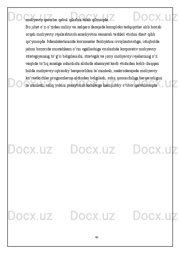 moliyaviy qarorlar qabul qilishni talab qilmoqda. 
Bu jihat o‘z-o‘zidan milliy va xalqaro darajada kompleks tadqiqotlar olib borish 
orqali moliyaviy rejalashtirish amaliyotini samarali tashkil etishni shart qilib 
qo‘ymoqda. Mamlakatimizda korxonalar faoliyatini rivojlantirishga, istiqbolda 
jahon bozorida mustahkam o‘rin egallashiga erishishda korporativ moliyaviy 
strategiyaning to‘g‘ri belgilanishi, strategik va joriy moliyaviy rejalarning o‘z 
vaqtida to‘liq amalga oshirilishi alohida ahamiyat kasb etishidan kelib chiqqan 
holda moliyaviy-iqtisodiy barqarorlikni ta’minlash, makrodarajada moliyaviy 
ko‘rsatkichlar prognozlarini oldindan belgilash, soliq qonunchiligi barqarorligini 
ta’minlash, soliq yukini pasaytirish kabilarga ham jiddiy e’tibor qaratilmoqda. 
40